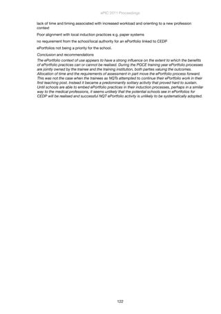 lack of time and timing associated with increased workload and orienting to a new profession
context
Poor alignment with local induction practices e.g. paper systems
no requirement from the school/local authority for an ePortfolio linked to CEDP
ePortfolios not being a priority for the school.
Conclusion and recommendations
The ePortfolio context of use appears to have a strong inﬂuence on the extent to which the beneﬁts
of ePortfolio practices can or cannot be realised. During the PGCE training year ePortfolio processes
are jointly owned by the trainee and the training institution, both parties valuing the outcomes.
Allocation of time and the requirements of assessment in part move the ePortfolio process forward.
This was not the case when the trainees as NQTs attempted to continue their ePortfolio work in their
ﬁrst teaching post. Instead it became a predominantly solitary activity that proved hard to sustain. 
Until schools are able to embed ePortfolio practices in their induction processes, perhaps in a similar
way to the medical professions, it seems unlikely that the potential schools see in ePortfolios for
CEDP will be realised and successful NQT ePortfolio activity is unlikely to be systematically adopted.
ePIC 2011 Proceedings
122
 