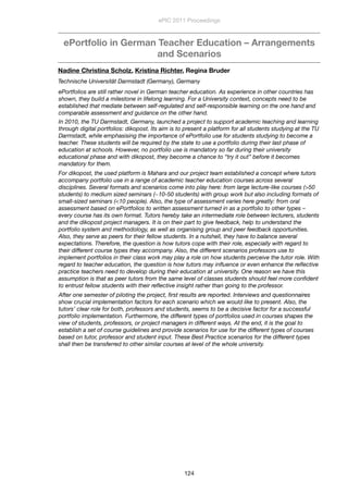 ePortfolio in German Teacher Education – Arrangements
and Scenarios
Nadine Christina Scholz, Kristina Richter, Regina Bruder
Technische Universität Darmstadt (Germany), Germany
ePortfolios are still rather novel in German teacher education. As experience in other countries has
shown, they build a milestone in lifelong learning. For a University context, concepts need to be
established that mediate between self-regulated and self-responsible learning on the one hand and
comparable assessment and guidance on the other hand.
In 2010, the TU Darmstadt, Germany, launched a project to support academic teaching and learning
through digital portfolios: dikopost. Its aim is to present a platform for all students studying at the TU
Darmstadt, while emphasising the importance of ePortfolio use for students studying to become a
teacher. These students will be required by the state to use a portfolio during their last phase of
education at schools. However, no portfolio use is mandatory so far during their university
educational phase and with dikopost, they become a chance to “try it out” before it becomes
mandatory for them.
For dikopost, the used platform is Mahara and our project team established a concept where tutors
accompany portfolio use in a range of academic teacher education courses across several
disciplines. Several formats and scenarios come into play here: from large lecture-like courses (>50
students) to medium sized seminars (~10-50 students) with group work but also including formats of
small-sized seminars (<10 people). Also, the type of assessment varies here greatly: from oral
assessment based on ePortfolios to written assessment turned in as a portfolio to other types –
every course has its own format. Tutors hereby take an intermediate role between lecturers, students
and the dikopost project managers. It is on their part to give feedback, help to understand the
portfolio system and methodology, as well as organising group and peer feedback opportunities.
Also, they serve as peers for their fellow students. In a nutshell, they have to balance several
expectations. Therefore, the question is how tutors cope with their role, especially with regard to
their different course types they accompany. Also, the different scenarios professors use to
implement portfolios in their class work may play a role on how students perceive the tutor role. With
regard to teacher education, the question is how tutors may inﬂuence or even enhance the reﬂective
practice teachers need to develop during their education at university. One reason we have this
assumption is that as peer tutors from the same level of classes students should feel more conﬁdent
to entrust fellow students with their reﬂective insight rather than going to the professor.
After one semester of piloting the project, ﬁrst results are reported. Interviews and questionnaires
show crucial implementation factors for each scenario which we would like to present. Also, the
tutors’ clear role for both, professors and students, seems to be a decisive factor for a successful
portfolio implementation. Furthermore, the different types of portfolios used in courses shapes the
view of students, professors, or project managers in different ways. At the end, it is the goal to
establish a set of course guidelines and provide scenarios for use for the different types of courses
based on tutor, professor and student input. These Best Practice scenarios for the different types
shall then be transferred to other similar courses at level of the whole university.
ePIC 2011 Proceedings
124
 