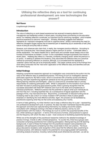 Utilising the reﬂective diary as a tool for continuing
professional development: are new technologies the
answer?
Neil Raven
Loughborough University
Introduction
The value of reﬂecting on work-based experiences has received increasing attention from
management and leadership writers in recent years, including those commenting on the education
sector. For Hedberg reﬂection constitutes ‘an important tool for practicing managers’, which enables
practical experience to become ‘meaningful’. Similarly, Mintzberg suggests that reﬂection
represents an ‘important managerial mind-set or cognitive frame’, whilst in advocating the need for
reﬂective managers Duigan argues that an‘essential part of leadership [is] an awareness of self, [the]
nature of [the] job and [the] roles of others’.
However, such observes also claim that, in reality, few managers practice reﬂection. According to
Gray this is because they ‘have always placed a higher premium on action.’ Corkindale offers a
similar explanation. The reason leaders fail to ‘stand back and consider issues deeply and to look
honestly at themselves as leaders’ is down ‘to the unparalleled changes businesses have faced in
recent years’. Hedberg also refers to a ‘frenzied, constantly changing world’ where the premium is
on action. In seeking to address this tendency, Gray advocates the reﬂective diary as a practical
method for promoting reﬂection on practice; although, it is conceded that this represents a
‘potential’ option that has yet to be empirically tested. This paper outlines some of the ﬁndings from
work being conducted into the ‘real world’ application of the reﬂective diary and identiﬁes avenues
for further enquiry.
Initial ﬁndings
Adopting a practitioner-researcher approach an investigation was conducted by the author into the
value of the reﬂective diary to professional practice. The timing of such an investigation seemed
particularly opportune. My ﬁeld of work, which is concerned with university access and lifelong
learning, has been experiencing signiﬁcant upheaval as two key government funded initiatives -
lifelong learning networks and Aimhigher - draw to a close and as universities take on primary
responsibility for widening participation [WP]. Whilst in preparation for this transition much activity
has been focused on producing good practice guides, there is growing recognition that the
successes associated with these WP initiatives owe much to the skills and competencies of
individual practitioners. Reﬂective practice has the potential to capture what such individuals do
and how they do it, including expertise that, as a consequence of regular application and the
passage of time, may have become tacit. Beyond this, a combination of reduced funding and an
increasing need to see a return on money invested in WP activities is likely to place greater
emphasis on identifying the most effective activities. Again, this process can be facilitated by
practitioners exploring what they do that works and assessing why it works.
In terms of data gathering, my initial intention was to keep a reﬂective diary for a year – representing
one professional development cycle. In practice, the diary has been maintained beyond this period;
the approach and what was captured being informed by my reading around the subject,
consultation with colleagues working in the ﬁeld of reﬂective practice, and by my own
experimentation with the medium. The ﬁndings do much to conﬁrm the purported beneﬁts of the
tool, whilst clarifying an approach - in terms of the structure of entries, what practices to capture
and the frequency with which the diary is used - most conducive to facilitating experiential learning.
Whilst one of the strengths of the practitioner-researcher method is the detailed knowledge of
practice it brings, it tends to offer a limited perspective. To counter this, three focus groups were
conducted comprising practitioners from widening participation, lifelong learning and HE teaching
backgrounds. In each of these the ﬁndings from the practitioner-research were presented and
assessed, with participants considering how they would relate to their own practice. The focus
group discussions revealed a wide recognition of the value that the reﬂective diary could bring to
individual practice, with reference made to the potential for encouraging greater self awareness,
promoting analysis of practice, including ‘actions [that] would otherwise be automatic’, as well as
ePIC 2011 Proceedings
126
 
