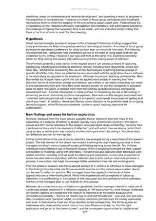 identifying ‘areas for professional and personal development’, and providing a record of progress in
the acquisition of competencies. However, a number of focus group participants also expressed
reservations likely to inhibit the adoption of the conventional paper-based diary. These echoed the
explanations for non-reﬂection offered by management commentators, with participants describing
the challenge of ‘having [the necessary] time to set aside’, with one individual simply stating that
there is ‘no time at home or work’ for diary keeping.
Hypothesis
Could new technologies provide an answer to this challenge? Preliminary ﬁndings suggest that
many practitioners are likely to be predisposed to a technological solution. A number of focus group
participants expressed a preference for using lap-tops over conventional note-pads. For instance,
one observed that ‘I personally have completely got out of the habit of using paper and pen (as
evidenced by my writing). However, I can type and think at the same time. Electronic recording
allows for [the] cutting and pasting [of] bullet points and then making sense of reﬂection’.
The ePortfolio presents a clear option in this respect since it can provide a means of capturing,
cataloguing, selecting and annotating electronic records, including word documents, emails and
other ﬁles. Whilst those considering the use of new technologies in learning discuss a range of
speciﬁc ePortfolio tools, there are potential barriers associated with the application of such software
in the work-place as opposed to the classroom. Although focusing on teaching professionals, Marx,
Blumenfeld and Krajcik make a point that can be applied more broadly in warning that ‘new
electronic forms of information storage and retrieval’ are unlikely to be helpful unless they can relate
to the practitioner’s work and ‘have fairly short learning curves’ so that the complexity of operation
does not deter new users, or distract them from their primary purpose of being a professional
development tool. A similar observation is made by Pauli. In considering the use of technology in
enhancing personal productivity and time management, Pauli warns of the dangers associated with
‘unfamiliar technologies that add a new layer of complexity’ and impede the process of ‘getting stuff
out of your head’. In addition, Hernandez-Ramos draws attention to the potential need for on-going
technical support, whilst Richardson observes ‘concerns about’ securing resources for
sustainability’.
New ﬁndings and areas for further exploration
However, feedback from the focus groups suggests that an electronic tool with many of the
capabilities of a bespoke ePortfolio is already used by many practitioners working in the ﬁeld of
access and WP: online calendars. In this respect, one participant observed that they ‘currently have
a professional diary which has elements of reﬂection’, and with which they are able to control third
party access; a similar point was made by another participant when discussing a ‘functional diary
and [effective] archive’ on their lap-top.
Further conﬁrmation of the use of online calendars has emerged during a new phase of this research
project. The ﬁrst element of this phase has involved exploring the diary keeping practices of three
managers working in various areas of access and lifelong learning across the UK. Two of these
individuals make extensive use of Microsoft Outlook which is employed to record the time, subject
and location of meetings, along with attendees. The same tool also captures other scheduled work-
related activities, including time set aside for planning and preparation. In one case an element of
review has also been incorporated, with the calendar used to look back on what was achieved; a
process, it was noted, that helps the manager better understand their role and evolving remit.
This new phase of research also has a second element to it, which is to introduce to these managers
to the ﬁndings from the initial practitioner-research exercise and the various ways in which diaries
can be used to reﬂect on practice. The managers have then agreed to trial some of these
approaches over a three month period. Whilst their experiences will be explored in follow-up
interviews, it is worth noting, in the context of this discussion and the potential of online calendars,
that two of the managers plan to use Outlook for this purpose.
However, as a corrective to any inclinations to generalise, the third manager intends to make use of
a note-pad already employed in a reﬂective capacity to ‘off-load concerns’, think through challenges
and identify actions. It is noted that this medium is preferred over the screen because of its
immediate accessibility – ‘there is no need to log on and sort through ﬁles’ - pen and note-pad were
also considered more ‘personal’ whilst, in contrast, electronic journals were too closely associated
with work. In their reports, Pauli and Price identiﬁed similar perspectives. The former quotes an
interviewee who observed the time it took to ‘turn their iPhone or lap-top on, ﬁnd the right
application and get on to the correct screen’, and the consequent opportunities to be distracted
ePIC 2011 Proceedings
127
 