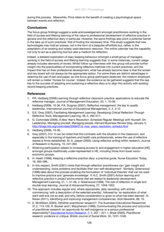 during this process. Meanwhile, Price refers to the beneﬁt of creating a psychological space
between events and reﬂection.
Conclusions
The focus group ﬁndings suggest a wide acknowledgement amongst practitioners working in the
ﬁeld of access and lifelong learning of the value to professional development of reﬂective practice in
general and the reﬂective diary in particular. However, the same ﬁndings also point a potential barrier
in the take up of such practices: that of ﬁnding the necessary time. This study suggests that new
technologies may hold an answer, not in the form of a bespoke ePortfolio but, rather, in the
adaptation of an existing and widely used electronic resource. The online calendar has the capability
not only to act as a planning tool but also a medium for reﬂection.
Indeed, a detailed exploration of diary keeping behaviour amongst a small group of managers
working in the ﬁeld of access and lifelong learning suggests that, in some instances, current usage
already includes elements of review. Whilst follow-up interviews with this group will provide further
insight into the practicalities of incorporating reﬂective methods into current practices, and the
impact this has on their professional development, what has already become clear is that the screen
and key board will not always be the appropriate option. For some there are distinct advantages in
retaining the use of pen and paper, as one focus group participant observed, the medium employed
will remain a matter ‘horses for course’. Indeed, the evidence so far gathered suggests that the real
key to the success of adopting and sustaining a reﬂective diary is to align this activity with existing
record keeping practices.
References
1. P.R. Hedberg (2009) Learning through reﬂective classroom practice: applications to educate the
reﬂective manager, Journal of Management Education, 33, 1, 10-36.
2. Hedberg (2009), 10-36, P.A. Duignan (2007), Reﬂective management: the key to quality
leadership, International Journal of Educational Management, 2, 2, 3-12.
3. D.E. Gray (2007), Facilitating Management Learning. Developing Critical Reﬂection Through
Reﬂective Tools, Management Learning, 38, 5, 495-517.
4. G. Corkindale (2009), A New Year’s Resolution: Schedule Regular Meetings with Yourself, On:
Leadership, Managing yourself, Managing people, Harvard Business Review blog, January 5,
http://blogs.hbr.org/corkindale/2009/01/a_new_years_resolution_schedul.html
5. Hedberg (2009), 10-36.
6. Gray (2007), 512. It can be noted that this contrasts with the situation in the classroom, and
especially in the training of teachers and health care professionals, where the use of reﬂective
diaries is ﬁrmly established. M. A. Jasper (2005), Using reﬂective writing within research, Journal
of Research in Nursing, 10, 247-260.
7. Widening participation relates to increasing access to and engagement in higher education [HE]
amongst groups traditionally under-represented in HE, including those from lower socio-
economic groups.
8. H. Heath (1998), Keeping a reﬂective practice diary: a practical guide, Nurse Education Today,
18, 592-598.
9. In this respect, Smith (2001) notes that through reﬂection practitioners can ‘gain insight and
understanding, solve problems and facilitate their own self-development’. Similarly, Greenwood
(1998) talks about the process enabling the formulation of ‘individual theories’ that can be used
to improve practice and ‘generate knowledge’. P. A.C. Smith (2001) Action learning and
reﬂective practice in project environments that are related to leadership development,
Management Learning, 31, 1, 31-48, J. Greenwood (1998), The role of reﬂection in single and
double loop learning, Journal of Advanced Nursing, 27, 1048-1053.
10. This approach includes regular and, where appropriate, daily recording; with entries
commencing ‘with a description of the selected event(s)’, followed by ‘an exploration of what
went well and not so well, and why, before consideration is given to what has been learned’. N.
Raven (2011), Identifying and improving management competencies, AUA Newslink, 68, 10.
11. E. McWilliam (2004), W(h)ither practitioner research?, The Australian Educational Researcher,
31,2, 113-126, R. Booker and I. Macpherson (1999), Communicating the process and outcomes
of practitioner research: an opportunity for self-indulgence or a serious professional
responsibility? Educational Action Research, 7, 2, 207 – 221, I. Shaw (2005), Practitioner
research: evidence or critique, British Journal of Social Work, 35, 1231-1248.
ePIC 2011 Proceedings
128
 