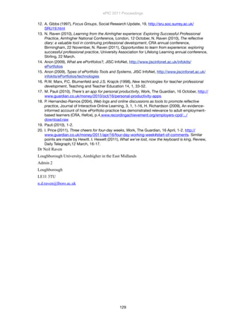 12. A. Gibbs (1997), Focus Groups, Social Research Update, 19, http://sru.soc.surrey.ac.uk/
SRU19.html
13. N. Raven (2010), Learning from the Aimhigher experience: Exploring Successful Professional
Practice, Aimhigher National Conference, London, 12 October, N. Raven (2010), The reﬂective
diary: a valuable tool in continuing professional development, CRA annual conference,
Birmingham, 22 November, N. Raven (2011), Opportunities to learn from experience: exploring
successful professional practice, University Association for Lifelong Learning annual conference,
Stirling, 22 March.
14. Anon (2009), What are ePortfolios?, JISC InfoNet, http://www.jiscinfonet.ac.uk/infokits/
ePortfolios
15. Anon (2009), Types of ePortfolio Tools and Systems, JISC InfoNet, http://www.jiscinfonet.ac.uk/
infokits/ePortfolios/technologies
16. R.W. Marx, P.C. Blumenfeld and J.S. Krajcik (1998), New technologies for teacher professional
development, Teaching and Teacher Education 14, 1, 33-52.
17. M. Pauli (2010), There's an app for personal productivity, Work, The Guardian, 16 October, http://
www.guardian.co.uk/money/2010/oct/16/personal-productivity-apps.
18. P. Hernandez-Ramos (2004), Web logs and online discussions as tools to promote reﬂective
practice, Journal of Interactive Online Learning, 3, 1, 1-16, H. Richardson (2009), An evidence-
informed account of how ePortfolio practice has demonstrated relevance to adult employment-
based learners (CRA, Hefce), p.4,www.recordingachievement.org/employers-cpd/.../
download.raw
19. Pauli (2010), 1-2.
20. I. Price (2011), Three cheers for four-day weeks, Work, The Guardian, 16 April, 1-2. http://
www.guardian.co.uk/money/2011/apr/16/four-day-working-week#start-of-comments. Similar
points are made by Hewitt. I. Hewett (2011), What we’ve lost, now the keyboard is king, Review,
Daily Telegraph,12 March, 16-17.
Dr Neil Raven
Loughborough University, Aimhigher in the East Midlands
Admin 2
Loughborough
LE11 3TU
n.d.raven@lboro.ac.uk
ePIC 2011 Proceedings
129
 