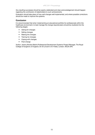 Any resulting successes should be openly celebrated and clear acknowledgement should happen
regarding the contribution of stakeholders to such achievements.
Evaluation should take place of how well changes well implemented, and where possible corrections
should be made to improve the systems.
Conclusion
It is recommended that when implementing an educational portfolio for professionals within the
healthcare environment, to best manage the change required plans should be clustered into the
following stages:
 Asking for changes
 Selling changes
 Making the changes
 Training for changes
 Coping with changes
 Post change
Author: Jeremy Brooks-Martin,Professional Development Systems Project Manager, The Royal
College of Surgeons of England; 35-43 Lincoln's Inn Fields, London, WC2A 3PE
ePIC 2011 Proceedings
13
 
