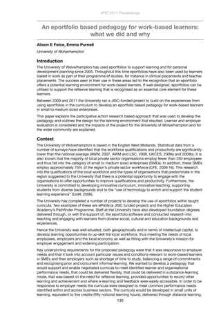 An eportfolio based pedagogy for work-based learners:
what we did and why
Alison E Felce, Emma Purnell
University of Wolverhampton
Introduction
The University of Wolverhampton has used eportfolios to support learning and for personal
development planning since 2005. Throughout this time eportfolios have also been used by learners
based in work as part of their programme of studies, for instance in clinical placements and teacher
placements. The success seen in their use in these areas led to the recognition that an eportfolio
offers a potential learning environment for work-based learners. If well-designed, eportfolios can be
utilised to support the reﬂexive learning that is recognised as an essential core element for these
learners.
Between 2009 and 2011 the University ran a JISC-funded project to build on the experiences from
using eportfolios in the curriculum to develop an eportfolio based pedagogy for work-based learners
in small to medium sized enterprises.
This paper explains the participative action research based approach that was used to develop the
pedagogy and outlines the design for the learning environment that resulted. Learner and employer
evaluation is considered and the impacts of the project for the University of Wolverhampton and for
the wider community are explained.
Context
The University of Wolverhampton is based in the English West Midlands. Statistical data from a
number of surveys have identiﬁed that the workforce qualiﬁcations and productivity are signiﬁcantly
lower than the national average (AWM, 2007, AWM and LSC, 2008, UKCES, 2009a and 2009b). It is
also known that the majority of local private sector organisations employ fewer than 250 employees
and thus fall into the category of small to medium sized enterprises (SMEs). In addition, these SMEs
employ approximately 73% of the region’s private sector workforce (CFE, 2009:16). This research
into the qualiﬁcations of the local workforce and the types of organisations that predominate in the
region suggested to the University that there is a potential opportunity to engage with the
organisations to offer opportunities to improve qualiﬁcations and productivity. Furthermore, the
University is committed to developing innovative curriculum, innovative teaching, supporting
students from diverse backgrounds and to the “use of technology to enrich and support the student
learning experience” (UoW, 2006).
The University has completed a number of projects to develop the use of eportfolios within taught
curricula. Two examples of these are ePistle (a JISC funded project) and the Higher Education
Academy’s Pathﬁnder Programme. Staff at the University have also developed foundation degrees
delivered through, or with the support of, the eportfolio software and conducted research into
teaching and engaging with learners from diverse social, cultural and education backgrounds and
experiences.
Hence the University was well-situated, both geographically and in terms of intellectual capital, to
develop learning opportunities to up-skill the local workforce, thus meeting the needs of local
employees, employers and the local economy as well as ﬁtting with the University’s mission for
employer engagement and widening participation.
Key underpinning requirements for the proposed pedagogy were that it was responsive to employer
needs and that it took into account particular issues and conditions relevant to work-based learners
in SMEs and their employers such as shortage of time to study, balancing a range of commitments
and recognising prior and concurrent informal learning. We wanted to develop a pedagogy that
would support and enable negotiated curricula to meet identiﬁed learner and organisational
performance needs, that could be delivered ﬂexibly, that could be delivered in a distance-learning
mode, that was based on the need for reﬂexive learning, provided opportunities to record other
learning and achievement and where e-learning and feedback were easily accessible. In order to be
responsive to employer needs the curricula were designed to meet common performance needs
identiﬁed within and across business sectors. The curricula would be developed in small units of
learning, equivalent to ﬁve credits (ﬁfty notional learning hours), delivered through distance learning,
ePIC 2011 Proceedings
130
 