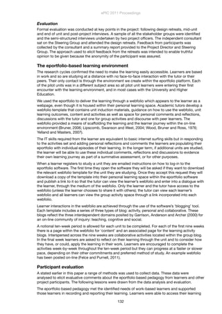 Evaluation
Formal evaluation was conducted at key points in the project: following design retreats, mid-unit
and end of unit and post-project interviews. A sample of all the stakeholder groups were identiﬁed
and the semi-structured interviews undertaken by two project ofﬁcers. The independent consultant
sat on the Steering Group and attended the design retreats. Feedback from participants was
collected by the consultant and a summary report provided to the Project Director and Steering
Group. The approach used to elicit feedback from the retreats was intended to enable truthful
opinion to be given because the anonymity of the participant was assured.
The eportfolio-based learning environment
The research cycles conﬁrmed the need to make the learning easily accessible. Learners are based
in work and so are studying at a distance with no face-to-face interaction with the tutor or their
peers. Their only contact is through the environment we create within the eportfolio platform. Each
of the pilot units was in a different subject area so all pilot unit learners were entering their ﬁrst
encounter with the learning environment, and in most cases with the University and Higher
Education.
We used the eportfolio to deliver the learning through a webfolio which appears to the learner as a
webpage, even though it is housed within their personal learning space. Academic tutors develop a
webfolio template that contains unit induction materials, guidance on how to use the webfolio, unit
learning outcomes, content and activities as well as space for personal comments and reﬂections,
discussions with the tutor and one for group activities and discourse with peer learners. The
webfolio provided a means of scaffolding the learning and the learner journey within the on-line
environment (Bruner, 2006; Lipscomb, Swanson and West, 2004; Wood, Bruner and Ross, 1976;
Yelland and Masters, 2007).
The IT skills required from the learner are equivalent to basic internet surﬁng skills but in responding
to the activities set and adding personal reﬂections and comments the learners are populating their
eportfolio with individual episodes of their learning. In the longer term, if additional units are studied,
the learner will be able to use these individual comments, reﬂections and discussions to evidence
their own learning journey as part of a summative assessment, or for other purposes.
When a learner registers to study a unit they are emailed instructions on how to log-in to the
eportfolio software. The ﬁrst time they open the software they will be asked if they want to download
the relevant webfolio template for the unit they are studying. Once they accept this request they will
download a copy of the template into their personal learning space within the eportfolio software
and publish a link to it so that the tutor can view the learner’s webfolio and enter into a dialogue with
the learner, through the medium of the webfolio. Only the learner and the tutor have access to the
webfolio (unless the learner chooses to share it with others); the tutor can view each learner’s
webfolio and all learners can view the group activity space through a link incorporated into each
webfolio.
Learner interactions in the webfolio are achieved through the use of the software’s ‘blogging’ tool.
Each template includes a series of three types of blog: activity, personal and collaborative. These
blogs reﬂect the three interdependent domains posited by Garrison, Anderson and Archer (2000) for
an on-line community of inquiry: teaching, cognitive and social.
A notional ten-week period is allowed for each unit to be completed. For each of the ﬁrst nine weeks
there is a page within the webfolio for ‘content’ and an associated page for the learning activity
blogs. Interspersed across the nine weeks are collaborative activities located within the group blog.
In the ﬁnal week learners are asked to reﬂect on their learning through the unit and to consider how
they have, or could, apply the learning in their work. Learners are encouraged to complete the
activities week-by-week throughout the ten-week period but they can progress at a faster or slower
pace, depending on their other commitments and preferred method of study. An example webfolio
has been posted on-line (Felce and Purnell, 2011).
Participant evaluation
A stated earlier in this paper a range of methods was used to collect data. These data were
analysed to elicit evaluative comments about the eportfolio based pedagogy from learners and other
project participants. The following lessons were drawn from the data analysis and evaluation.
The eportfolio based pedagogy met the identiﬁed needs of work-based learners and supported
those learners in recording and reporting their learning. Learners were able to access their learning
ePIC 2011 Proceedings
132
 