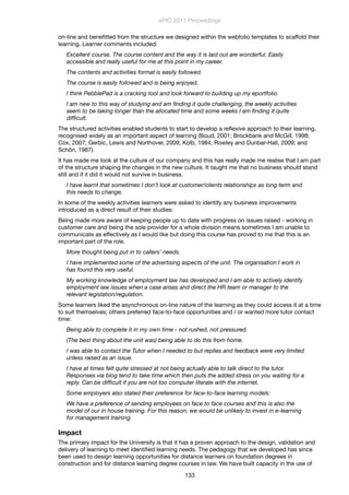 on-line and beneﬁtted from the structure we designed within the webfolio templates to scaffold their
learning. Learner comments included:
Excellent course. The course content and the way it is laid out are wonderful. Easily
accessible and really useful for me at this point in my career.
The contents and activities format is easily followed.
The course is easily followed and is being enjoyed.
I think PebblePad is a cracking tool and look forward to building up my eportfolio.
I am new to this way of studying and am ﬁnding it quite challenging, the weekly activities
seem to be taking longer than the allocated time and some weeks I am ﬁnding it quite
difﬁcult.
The structured activities enabled students to start to develop a reﬂexive approach to their learning,
recognised widely as an important aspect of learning (Boud, 2001; Brockbank and McGill, 1998;
Cox, 2007; Gerbic, Lewis and Northover, 2009; Kolb, 1984; Rowley and Dunbar-Hall, 2009; and
Schön, 1987).
It has made me look at the culture of our company and this has really made me realise that I am part
of the structure shaping the changes in the new culture. It taught me that no business should stand
still and if it did it would not survive in business.
I have learnt that sometimes I don’t look at customer/clients relationships as long term and
this needs to change.
In some of the weekly activities learners were asked to identify any business improvements
introduced as a direct result of their studies:
Being made more aware of keeping people up to date with progress on issues raised - working in
customer care and being the sole provider for a whole division means sometimes I am unable to
communicate as effectively as I would like but doing this course has proved to me that this is an
important part of the role.
More thought being put in to callers’ needs.
I have implemented some of the advertising aspects of the unit. The organisation I work in
has found this very useful.
My working knowledge of employment law has developed and I am able to actively identify
employment law issues when a case arises and direct the HR team or manager to the
relevant legislation/regulation.
Some learners liked the asynchronous on-line nature of the learning as they could access it at a time
to suit themselves; others preferred face-to-face opportunities and / or wanted more tutor contact
time:
Being able to complete it in my own time - not rushed, not pressured.
(The best thing about the unit was) being able to do this from home.
I was able to contact the Tutor when I needed to but replies and feedback were very limited
unless raised as an issue.
I have at times felt quite stressed at not being actually able to talk direct to the tutor.
Responses via blog tend to take time which then puts the added stress on you waiting for a
reply. Can be difﬁcult if you are not too computer literate with the internet.
Some employers also stated their preference for face-to-face learning models:
We have a preference of sending employees on face to face courses and this is also the
model of our in house training. For this reason, we would be unlikely to invest in e-learning
for management training.
Impact
The primary impact for the University is that it has a proven approach to the design, validation and
delivery of learning to meet identiﬁed learning needs. The pedagogy that we developed has since
been used to design learning opportunities for distance learners on foundation degrees in
construction and for distance learning degree courses in law. We have built capacity in the use of
ePIC 2011 Proceedings
133
 