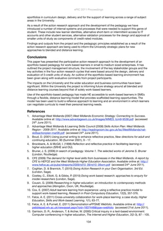 eportfolios in curriculum design, delivery and for the support of learning across a range of subject
areas in the University.
As a result of the action research approach and the development of the pedagogy we have
introduced a number of internal systems and processes that were needed to support this genre of
student. These include new learner identities, alternative short-term or intermittent access to IT
accounts and other student services, alternative validation processes for the design and approval of
smaller units of study as components of credit-rated modules.
Findings and outputs from the project and the pedagogic principles established as a result of the
action research approach are being used to inform the University strategic plans for new
approaches to blended and distance learning.
Conclusions
This paper has presented the participative action research approach to the development of an
eportfolio based pedagogy for work-based learners in small to medium sized enterprises. It has
outlined the project management structure, the involvement of the key stakeholder groups and the
key activities in the four action research cycles that were based around the design, delivery and
evaluation of 5-credit units of study. An outline of the eportfolio-based learning environment has
been given along with evaluative comments from project participants.
The impacts on the University and the wider education and business communities have been
signiﬁcant. Within the University the project is informing future strategy around all blended and
distance learning courses beyond that of solely work-based learners.
Use of the eportfolio-based pedagogy has made HE accessible to work-based learners in SMEs
through a ﬂexible, distance learning model that provides scaffolded learning opportunities. The
model has been used to build a reﬂexive approach to learning and an environment in which learners
can negotiate curricula to meet their personal learning needs.
References
1. Advantage West Midlands (2007) West Midlands Economic Strategy: Connecting to Success.
Available online at: http://www.advantagewm.co.uk/Images/WMES_tcm9-9538.pdf (accessed
24th June 2011).
2. Advantage West Midlands & Learning Skills Council (2008) Skills Action Plan: West Midlands
Region - 2008-2011. Available online at: http://readingroom.lsc.gov.uk/lsc/WestMidlands/nat-
skillsactionplan-mar08.pdf (accessed 24th June 2011).
3. Boud, D. (2001) Using journal writing to enhance reﬂective practice, New directions for adult and
continuing education, 90 (Summer 2001), 9 - 17.
4. Brockbank, A. & McGill, I. (1998) Reﬂection and reﬂective practice in facilitating learning in
higher education (SRHE and OU).
5. Bruner, J. S. (2006) In search of pedagogy. Volume 1. The selected works of Jerome S. Bruner
(London, Routledge).
6. CFE (2009) The demand for higher level skills from businesses in the West Midlands. A report by
CFE to HEFCE and the West Midlands Higher Education Association. Available online at: http://
www.hefce.ac.uk/pubs/rdreports/2009/rd10_09/rd10_09wm.pdf (accessed 24th June 2011).
7. Coghlan, D. & Brannick, T. (2010) Doing Action Research in your Own Organisation. 3rd Ed.
(London, Sage).
8. Costley, C., Elliott, G. & Gibbs, P. (2010) Doing work based research: approaches to enquiry for
insider-researchers (London, Sage).
9. Cousin, G. (2009) Researching in higher education: an introduction to contemporary methods
and approaches (Abingdon, Oxon, UK, Routledge).
10. Cox, E. (2007) Adult learners learning from experience: using a reﬂective practice model to
support work-based learning, Research in Post-Compulsory Education, 12(3), 357-376.
11. Felce, A. E. (2011) Cross-university collaboration for work-place learning: a case study, Higher
Education, Skills and Work-based Learning, 1(1), 63-77.
12. Felce, A. E. & Purnell, E. (2011) Demonstration ePPSME Webfolio. Available online at: http://
pebblepad.wlv.ac.uk/viewasset.aspx?oid=1837448&type=webfolio (accessed 21st June 2011).
13. Garrison, D. R., Anderson, T. & Archer, W. (2000) Critical inquiry in a text-based environment:
Computer conferencing in higher education, The Internet and Higher Education, 2(2-3), 87 - 105.
ePIC 2011 Proceedings
134
 