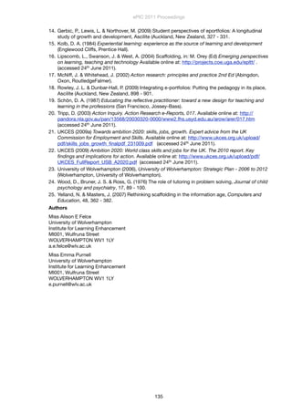 14. Gerbic, P., Lewis, L. & Northover, M. (2009) Student perspectives of eportfolios: A longitudinal
study of growth and development, Ascilite (Auckland, New Zealand, 327 - 331.
15. Kolb, D. A. (1984) Experiential learning: experience as the source of learning and development
(Englewood Cliffs, Prentice Hall).
16. Lipscomb, L., Swanson, J. & West, A. (2004) Scaffolding, in: M. Orey (Ed) Emerging perspectives
on learning, teaching and technology Available online at: http://projects.coe.uga.edu/epltt/ .
(accessed 24th June 2011).
17. McNiff, J. & Whitehead, J. (2002) Action research: principles and practice 2nd Ed (Abingdon,
Oxon, RoutledgeFalmer).
18. Rowley, J. L. & Dunbar-Hall, P. (2009) Integrating e-portfolios: Putting the pedagogy in its place,
Ascilite (Auckland, New Zealand, 898 - 901.
19. Schön, D. A. (1987) Educating the reﬂective practitioner: toward a new design for teaching and
learning in the professions (San Francisco, Jossey-Bass).
20. Tripp, D. (2003) Action Inquiry. Action Research e-Reports, 017. Available online at: http://
pandora.nla.gov.au/pan/13568/20030320-0000/www2.fhs.usyd.edu.au/arow/arer/017.htm
(accessed 24th June 2011).
21. UKCES (2009a) Towards ambition 2020: skills, jobs, growth. Expert advice from the UK
Commission for Employment and Skills. Available online at: http://www.ukces.org.uk/upload/
pdf/skills_jobs_growth_ﬁnalpdf_231009.pdf (accessed 24th June 2011).
22. UKCES (2009) Ambition 2020: World class skills and jobs for the UK. The 2010 report. Key
ﬁndings and implications for action. Available online at: http://www.ukces.org.uk/upload/pdf/
UKCES_FullReport_USB_A2020.pdf (accessed 24th June 2011).
23. University of Wolverhampton (2006), University of Wolverhampton: Strategic Plan - 2006 to 2012
(Wolverhampton, University of Wolverhampton).
24. Wood, D., Bruner, J. S. & Ross, G. (1976) The role of tutoring in problem solving, Journal of child
psychology and psychiatry, 17, 89 - 100.
25. Yelland, N. & Masters, J. (2007) Rethinking scaffolding in the information age, Computers and
Education, 48, 362 - 382.
Authors
Miss Alison E Felce
University of Wolverhampton
Institute for Learning Enhancement
MI001, Wulfruna Street
WOLVERHAMPTON WV1 1LY
a.e.felce@wlv.ac.uk
Miss Emma Purnell
University of Wolverhampton
Institute for Learning Enhancement
MI001, Wulfruna Street
WOLVERHAMPTON WV1 1LY
e.purnell@wlv.ac.uk
ePIC 2011 Proceedings
135
 