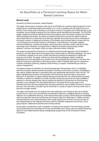 An Eportfolio as a Personal Learning Space for Work-
Based Learners
Beverly Leeds
University of Central Lancashire, United Kingdom
This paper will provide an overview of the use of an ePortfolio as a personal learning space for work-
based learners undertaking higher level awards. It is a work in progress and will explore how an e-
portfolio tool is being used to develop an innovative curriculum to support and enable learners in the
workplace. Key principles emerging from the initiative will be identiﬁed and discussed. The TELSTAR
project, based at Lancashire Business School and funded by Joint Information Systems Committee
(JISC) developed the awards. All awards are taught entirely online and provide opportunities for
work-based learners to utilise their prior learning, negotiate future learning as well as undertake on-
line taught courses. In designing the delivery of the awards care has been taken to ensure that the
‘on-line learning environments contain a combination’ of the following 7 principles: address
individual differences, motivate the student, avoid information overload, create a real-life context,
encourage social interaction, provide hands-on reﬂective activities and encourage student
reﬂection’ (Johnson and Aragon, 2003), as cited in Bromley & Moss, 2009:48).
The project recognised the importance of a reﬂective practice based approach and its beneﬁts to
learners in the work-place hence the programmes of study utilise an ePortfolio pedagogy. The use of
an ePortfolio is aligned to the work context and learning activities are designed to support the
purpose and context. The paper outlines how technical and pedagogic support needs are
addressed and most importantly how student’s own the processes and outcomes. It will show how
blogs are used as an alternative to learning journals in order to facilitate learning from experience,
increase ownership of learning, develop critical thinking, to support understanding as well as a
means of assessment.
The paper provides an illustration of a structured approach that provides a form of ‘scaffolded
learning’ to support reﬂective practice and assist in building a community of practice. Scaffolding is
also used to support learners in accrediting their prior experiential learning from work into HE. The
paper highlights that the ethos of the awards is that the learner should be able to record their
learning in an ePortfolio to support lifelong learning and provide their own personal learning space.
Therefore in addition to reﬂection and other activities, all learning resources are made available to
learners in a format whereby they may be copied and retained by the learners for future learning
activities or as a refresher. The work based learners in this paper ﬁll the empty space in the
ePortfolio with their life-time’s experiences and achievements as well as details of formal or informal
learning. This information and data may be combined in a variety of ways to structure small units of
learning into larger awards.
The paper will illustrate how the programmes make signiﬁcant use of blogs as they are a familiar
environment for many and have also been recognised as effective in engaging learners to develop
reﬂection and collaborative learning. It will discuss three types of blogs: activity blogs are embedded
within the web-folio resources and learners are invited to type their responses: to weekly activities;
individual learners use a personal blog as their private learning journal which can only be seen by
the individual learner with selected comments used for reﬂection assessment by the tutor; and a
group blog for collaborative activities and to share practice.
As the paper is presenting a work in progress it will discuss the research informed design and then
end by presenting some examples of the way the ePortfolio tool is being used as a personal learning
space for work-based learners taking undergraduate programmes at the University of Central
Lancashire.
ePIC 2011 Proceedings
136
 