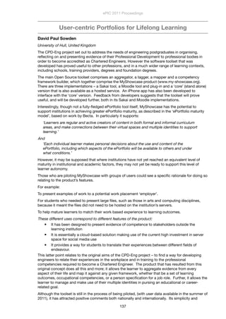 User-centric Portfolios for Lifelong Learning
David Paul Sowden
University of Hull, United Kingdom
The CPD-Eng project set out to address the needs of engineering postgraduates in organising,
reﬂecting on and presenting evidence of their Professional Development to professional bodies in
order to become accredited as Chartered Engineers. However the software toolset that was
developed has proved useful to other professions, and in a much wider range of learning contexts,
including schools, training providers, degrees and foundation degrees.
The main Open Source toolset comprises an aggregator, a tagger, a mapper and a competency
framework builder, which together comprise the MyShowcase product (www.my-showcase.org).
There are three implementations – a Sakai tool, a Moodle tool and plug-in and a ‘core’ (stand alone)
version that is also available as a hosted service.  An iPhone app has also been developed to
interface with the ‘core’ version.  Feedback from developers suggests that the toolset will prove
useful, and will be developed further, both in its Sakai and Moodle implementations.
Interestingly, though not a fully-ﬂedged ePortfolio tool itself, MyShowcase has the potential to
support institutions in achieving greater ePortfolio maturity, as described in the ‘ePortfolio maturity
model’, based on work by Becta.  In particularly it supports:
‘Learners are regular and active creators of content in both formal and informal curriculum
areas, and make connections between their virtual spaces and multiple identities to support
learning.’
And
‘Each individual learner makes personal decisions about the use and content of the
ePortfolio, including which aspects of the ePortfolio will be available to others and under
what conditions.’
However, it may be supposed that where institutions have not yet reached an equivalent level of
maturity in institutional and academic factors, they may not yet be ready to support this level of
learner autonomy.
Those who are piloting MyShowcase with groups of users could see a speciﬁc rationale for doing so
relating to the product’s features. 
For example:
To present examples of work to a potential work placement ‘employer’.
For students who needed to present large ﬁles, such as those in arts and computing disciplines,
because it meant the ﬁles did not need to be hosted on the institution’s servers.
To help mature learners to match their work based experience to learning outcomes.
These different uses correspond to different features of the product:
 It has been designed to present evidence of competence to stakeholders outside the
learning institution
 It is essentially a cloud-based solution making use of the current high investment in server
space for social media use
 It provides a way for students to translate their experiences between different ﬁelds of
endeavour.
This latter point relates to the original aims of the CPD-Eng project – to ﬁnd a way for developing
engineers to relate their experiences in the workplace and in training to the professional
competencies required to become a Chartered Engineer.  The product that has resulted from this
original concept does all this and more; it allows the learner to aggregate evidence from every
aspect of their life and map it against any given framework, whether that be a set of learning
outcomes, occupational competencies, or a person speciﬁcation for a job role.  Further, it allows the
learner to manage and make use of their multiple identities in pursing an educational or career-
related goal.
Although the toolset is still in the process of being piloted, (with user data available in the summer of
2011), it has attracted positive comments both nationally and internationally.  Its simplicity and
ePIC 2011 Proceedings
137
 