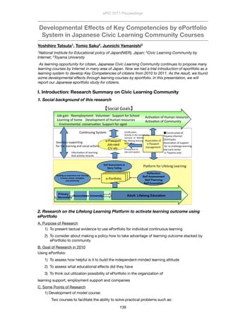 Developmental Effects of Key Competencies by ePortfolio
System in Japanese Civic Learning Community Courses
Yoshihiro Tatsuta1, Tomio Saku2, Junnichi Yamanishi3
1National Institute for Educational policy of Japan(NIER), Japan; 2Civic Learning Community by
Internet; 3Toyama University
 As learning opportunity for citizen, Japanese Civic Learning Community continues to propose many
learning courses by Internet in many area of Japan. Now we had a trial introduction of eportfolio as a
learning system to develop Key Competencies of citizens from 2010 to 2011. As the result, we found
some developmental effects through learning courses by eportfolio. In this presentation, we will
report our Japanese eportfolio study for citizens.
I. Introduction: Research Summary on Civic Learning Community
1. Social background of this research
1
Yamanishi, Junichi (University of Toyama)
Saku, Tomio (Civic Learning Community by Internet)
Tatsuta, Yoshihiro(National Institute for Educational policy of Japan)
I. Introduction: Research Summary and on Civic Learning Community
II. Development of e-Portfolio System for CLC
III. Learning outcome in Model Courses
IV. Key competencies for Self Assessment
V. Conclusion
. Introduction: Research Summary and on Civic Learning Community
1. Social background of this research
!
"#$%&'() *++,-.#/,+)0 1#.2)0++3 42--#30%5#3%467##. %
8+'3)()&%#5%7#,+ %9+:+.#-,+)0%#5%;2,')%3+<#236+<%
=):(3#),+)0'.%%6#)<+3:'>#)%%42--#30%5#3%'&+? %
Reflection
Self Assessment
Self Planning
Self Innovation
!
!
"#$%&$'(!#)!*+)*,$*'-*!.'&!!%*.,'$'(!!
$'!/01*2!3-/00%2!40,5)%.-*!!
.'&!-011#'$67!
e-Passport
Job-card
etc.
@<<#6('>#)%#5%
+AB'<<-#30%%
,')'&+,+)0%
C#)>)2()&%4/<0+,
Primary
L. Secondary
Secondary University Adult: Lifelong Education
B.'D#3,%5#3%8(5+.#)&%8+'3)()&
+AB#3D#.(#
@6>:'>#)%#5%;2,')%3+<#236+%
@6>:'>#)%#5%C#,,2)(0/
4#6('.%E#'.< %
8*%9!:33*331*'6!0,!
860,7!;.$%$'(
F)5#3,'>#)%#5%.+'3)()&%%
@)?%'6>:(0/%3+6#3?<%
C+3>G6'>#)H%
@6>:(0/%()%07+%6#,,2)(0/%
8+6023+3%%#3%%I+)0#3%
5#3%.(5+.#)&%.+'3)()&%
I+)0#3%+06J%
%
C#))+6>#)%0#%%
"#$A6'3?%</<0+,%
C#)<03260+?%#5H%
K#/','%F)0+3)+0%%
47(,()L2M2%
@<<#6('>#)%#5%<2--#30%
%5#3%3+A67'..+)&+%.+'3)()&%
"#$A6'3?%6+)0+3%
%()%K#/','%'3+'
4+',.+<<%<2--#3>)&%%
5#3%07+%.+'3)()&%')?%<#6('.%'6>:(0/%
2. Research on the Lifelong Learning Platform to activate learning outcome using
ePortfolio
A. Purpose of Research
1)  To present tactual evidence to use ePortfolio for individual continuous learning
2)  To consider about making a policy how to take advantage of learning outcome stacked by
ePortfolio to community
B. Goal of Research in 2010
Using ePortfolio:
1)  To assess how helpful is it to build the independent-minded learning attitude
2)  To assess what educational effects did they have
3)  To think out utilization possibility of ePortfolio in the organization of
learning support, employment support and companies
C. Some Points of Research
1) Development of model course:
	 Two courses to facilitate the ability to solve practical problems such as:
ePIC 2011 Proceedings
139
 