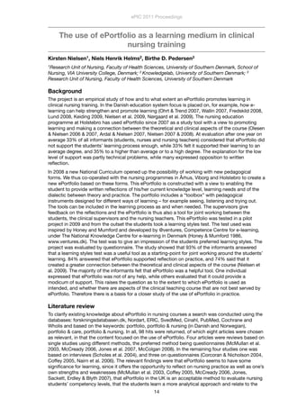The use of ePortfolio as a learning medium in clinical
nursing training
Kirsten Nielsen1, Niels Henrik Helms2, Birthe D. Pedersen3
1Research Unit of Nursing, Faculty of Health Sciences, University of Southern Denmark, School of
Nursing, VIA University College, Denmark; 2 Knowledgelab, University of Southern Denmark; 3
Research Unit of Nursing, Faculty of Health Sciences, University of Southern Denmark
Background
The project is an empirical study of how and to what extent an ePortfolio promotes learning in
clinical nursing training. In the Danish education system focus is placed on, for example, how e-
learning can help strengthen and promote learning (Ohrt & Trend 2007, Wallin 2007, Fredskild 2008,
Lund 2008, Keiding 2009, Nielsen et al. 2009, Nørgaard et al. 2009). The nursing education
programme at Holstebro has used ePortfolio since 2007 as a study tool with a view to promoting
learning and making a connection between the theoretical and clinical aspects of the course (Olesen
& Nielsen 2006 & 2007, Ardal & Nielsen 2007, Nielsen 2007 & 2008). At evaluation after one year on
average 33% of all informants (students, nurses and nursing teachers) considered that ePortfolio did
not support the students’ learning process enough, while 33% felt it supported their learning to an
average degree, and 35% to a higher than average or to a high degree. The explanation for the low
level of support was partly technical problems, while many expressed opposition to written
reﬂection.
In 2008 a new National Curriculum opened up the possibility of working with new pedagogical
forms. We thus co-operated with the nursing programmes in Århus, Viborg and Holstebro to create a
new ePortfolio based on these forms. This ePortfolio is constructed with a view to enabling the
student to provide written reﬂections of his/her current knowledge level, learning needs and of the
dialectic between theory and practice. The portfolio includes a “toolbox” with pedagogical
instruments designed for different ways of learning – for example seeing, listening and trying out.
The tools can be included in the learning process as and when needed. The supervisors give
feedback on the reﬂections and the ePortfolio is thus also a tool for joint working between the
students, the clinical supervisors and the nursing teachers. This ePortfolio was tested in a pilot
project in 2009 and from the outset the students took a learning styles test. The test used was
inspired by Honey and Mumford and developed by @ventures, Competence Centre for e-learning,
under The National Knowledge Centre for e-learning in Denmark (Honey & Mumford 1986,
www.ventures.dk). The test was to give an impression of the students preferred learning styles. The
project was evaluated by questionnaire. The study showed that 93% of the informants answered
that a learning styles test was a useful tool as a starting-point for joint working around the students’
learning. 84% answered that ePortfolio supported reﬂection on practice, and 74% said that it
created a greater connection between the theoretical and clinical aspects of the course (Nielsen et
al. 2009). The majority of the informants felt that ePortfolio was a helpful tool. One individual
expressed that ePortfolio was not of any help, while others evaluated that it could provide a
modicum of support. This raises the question as to the extent to which ePortfolio is used as
intended, and whether there are aspects of the clinical teaching course that are not best served by
ePortfolio. Therefore there is a basis for a closer study of the use of ePortfolio in practice.
Literature review
To clarify existing knowledge about ePortfolio in nursing courses a search was conducted using the
databases: forskningsdatabasen.dk, Nordart, ERIC, SvedMed, Cinahl, PubMed, Cochrane and
Wholis and based on the keywords: portfolio, portfolio & nursing (in Danish and Norwegian),
portfolio & care, portfolio & nursing. In all, 98 hits were returned, of which eight articles were chosen
as relevant, in that the content focused on the use of ePortfolio. Four articles were reviews based on
single studies using different methods, the preferred method being questionnaires (McMullan et al.
2003, McCready 2006, Jones et al. 2007, McColgan 2008). In the remaining four studies one was
based on interviews (Scholes et al. 2004), and three on questionnaires (Corcoran & Nicholson 2004,
Coffey 2005, Nairn et al. 2006). The relevant ﬁndings were that ePortfolio seems to have some
signiﬁcance for learning, since it offers the opportunity to reﬂect on nursing practice as well as one’s
own strengths and weaknesses (McMullan et al. 2003, Coffey 2005, McCready 2006, Jones,
Sackett, Erdley & Blyth 2007), that ePortfolio in the UK is an acceptable method to evaluate nursing
students’ competency levels, that the students learn a more analytical approach and relate to the
ePIC 2011 Proceedings
14
 