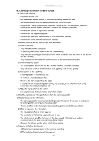 III. Learning outcome in Model Courses
The basis of the analysis:
-e-portfolio records (213)
-self assessment records relative to autonomous learning, before and after
- self assessment records about key-competencies, before and after
-Survey to the Learner (questionnaire, interview) -Survey to the Lecturer (reports, interview) -
Survey to the adviser (reports, interview) -Survey to the e-mentor (interview)
-Survey to the teacher in high-school (reports)
-Survey to the job supporter (reports)
-Survey to the education administration of local government (reports)
-Survey to the social education researcher (reports)
1. Effect for practical use: the point of view from the learner
1) Merits of learners.
-They utilized out of the classroom.
-To record e-portfolio was useful for the self understanding.
-They make the autoanalysis from the viewpoint which is different from the advice of the lecturer
and the e-mentor.
-They wants to look forward to the communication of the learner and learner, too.
2) The motivation by record
-The existence that the lecturer and the e-mentor watched a record is important.
-They will record continue after the lecture ends. ( getting a job is not a goal ! )
3) Total opinion to the e portfolio.
-It wasn't possible to record every day.
-To continue a record needs an effort.
-However, the merit is larger than the labor.
-it recorded much in case of important activity. For example, it was when the result of the
examination for employment comes out.
4) About the improvement of the system
-For easy to record ,it should make a record item simpler.
2. Effect for practical use in the point of view from the learning supporter
1) Effect of expansion the information.
-The learning supporter became understanding deeper for learner. -It was easy to understand
for a change of the learning and the actual action.
-There is an effect for the forming to relationship through the record of the e-portfolio.
2) Effect of Expansion the information.
-The visualization effect to timely support.
-The possibility to the learning support for one to one.
-The effect which is good for the lecture in the class spread. -Reﬂection and problem
consciousness to the goal were expressed, being clearer.
-Changed the attitude and the action which attend a class.
3. Problems for further development
1) Effect of learning depends on for the personal recording.
2) The ﬂexibility of description will be required.
ePIC 2011 Proceedings
143
 