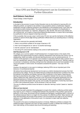 How CPD and Staff Development can be Combined in
Further Education
Geoff Rebbeck, Paula Stroud
Thanet College, United Kingdom
Introduction
In the light of the provision to every Further Education tutor by the Institute for Learning (IFL) of a
reﬂective portfolio, we wanted to see whether it was possible to deliver a traditionally ‘mapped’
qualiﬁcation through a reﬂective narrative to the satisfaction of the awarding body, in this case City
and Guilds (London) Institute (C&G). The project concerned the completion of a Qualiﬁcation in
‘participative technologies’ by 7 teachers, designed by JISC TechDis. We want to see whether we
can combine both  as a means of improving professional effectiveness in a sector that is dominated
by qualiﬁcations that are mapped to learning outcomes. 
If this is possible, then we see a way in which every FE tutor can use the mechanism of the reﬂective
portfolio to capture directly any training qualiﬁcation offered either by an awarding body or a training
organisation.
We have to overcome four generally held beliefs 
1. there is one portfolio suitable for the range of learners in FE
2. that it can be designed as an 'add-on' to another technology
3. that the 'personal' can be 'standardised'.
4. the strong FE cultural barriers relating to the control of staff development
Staff Development in FE
FE colleges use a common pattern of staff development. It is based mainly on the needs of the
college and has predominantly focused on statutory requirements that removes risk of error, such as
safeguarding, health and safety, and discrete teaching provision such as tutorial practice etc.  A
criticism of this approach is it’s capacity to be complicit in supporting staff who take a passive role in
their own development, leaving it to the college to tell them what they need to do. Training is seen as
an exercise in compliance, recording nothing more than attendance at an event and evaluation of the
venue and speaker. In other words, the evaluation answered the question ‘ how was it for the
college’. 
However, this approach is now open to challenge, believing CPD to be an important part of the
behaviour of a professional teacher.
We believe that professional development can be seen as a distinct development process from that
governed by the college. The two are related because professional development conditions the mind
and attitude of the teacher and thereby improves their contribution to the needs of teaching and
learning as prescribed by the college. There is no competition between the two and one certainly
doesn’t replace the other. Staff who took part in the ITQ process have gained signiﬁcantly from the
liberating experience of following their own learning path, based on their interests and delivered
through a narrative that explains that ‘journey’ and crucially, the application of what they have learnt
to inform their professional impact. All this achieved in their own words. 
The use of a reﬂective portfolio forces the learner to describe ‘learning in action’ based on ‘reaction
research’.
What we have learned
It is critical that staff understand the pedagogical concepts that underlie a reﬂective portfolio before
they begin to use it. If there is a misalignment between the properties of the portfolio used and the
behaviour of the owner, the process will be frustrating and damaging, manifesting itself in criticism of
the software because there is no insight into the purpose of a reﬂective portfolio. Many teachers still
think that technology will provide all the answers in all circumstances and make up for any thinking
deﬁciency in the application of the author’s work. It is important to teach staff how reﬂective
portfolios work.
The beneﬁt to the sense of professional practice is immense. Reﬂective portfolios re-sharpen the
intellectual edges of teachers who have not been pressed to justify or validate their thinking since
their initial training. All the students have found this taxing yet rewarding.
ePIC 2011 Proceedings
146
 