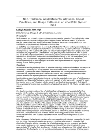 Non-Traditional Adult Students’ Attitudes, Social
Practices, and Usage Patterns in an ePortfolio System
Pilot
Kathryn Wozniak, Jose Zagal
DePaul University, Chicago, IL USA, United States of America
Background:
While research has focused on the cognitive and meta-cognitive beneﬁts of using ePortfolios, more
research needs to be done to determine the role that situated and social aspects of ePortfolio
practice play and how they should be leveraged for deeper learning and understanding for non-
traditional or underrepresented students and communities. 
As part of my ongoing exploration of socio-cultural factors that inﬂuence underrepresented and non-
traditional students’ development of ePortfolios and communities of practice, I focused on ePortfolio
development by adult students (24+ years old) who are obtaining their bachelor’s degree in an adult
undergraduate program in the United States. Through surveys and interviews with adult students
and faculty who are piloting ePortfolio software and practice, I explore adult students’ perception of
ePortfolio value within their current or future career and their ability to use it to demonstrate prior
learning. This study provides insight into the speciﬁc features of, and roles that, ePortfolio
technologies can play in encouraging adults to form their digital identities and engage with their
learning in more meaningful ways.
Objectives:
My objectives for this preliminary phase of research were to (1) better understand how and why adult
students (24+ years old) and faculty integrate and develop ePortfolios in a competence-based
framework, (2) identify the particular strengths, weaknesses, and challenges posed by ePortfolio
software in the integration and development of ePortfolios, and (3) identify adult student usage
patterns and attitudes regarding ePortfolio development and software.
I explored these objectives in two contexts: (a) a university-wide deployment of an ePortfolio system,
Digication, and (b) a pilot of that same system with a sample of adult learners (24 years old or older).
I conducted surveys and interviews with the students and faculty and compared my ﬁndings with
this sample against existing data about traditional-aged college students (18-24) also using the same
system.
Results:
Five faculty members introduced the ePortfolio software, Digication, and associated ePortfolio
practice into ﬁve college writing courses for adult students over two academic terms (10 weeks
each) in 2011. At the end of the term, I surveyed and interviewed the adult students enrolled in these
courses about their experience with the ePortfolio software and practice. My preliminary survey and
interview results show that the students recognized the educational and professional value of
developing ePortfolios in an educational context and shared their ePortfolios with their classmates
and instructor. However, they found the process of learning to use the software to be somewhat
difﬁcult and felt that additional features and support could be added to make it easier to create,
present, and share their ePortfolio. More speciﬁcally, they stated that the permissions and creation
aspects of the software could be improved to support their ability to share their ePortfolios with
others in their same profession, similar interests, as well as with individuals outside of the academic
institution. Also notable was adult students’ interest in including photos of their family and
community. However, adult students did not have much interest in including videos or audio
recordings.
I also interviewed the ﬁve faculty members who integrated ePortfolio into their courses for this study
and found that they needed more technical support to aid the adult students in creating their
ePortfolios. They also felt that integrating the ePortfolio practice in a more structured way (having
more check-in points and more supporting assignments) would have given the students more
opportunity to “ﬁt” the ePortfolio development into their busy schedules and think critically about its
development. The faculty also ran into some technical issues with the permissions (sharing) feature
 