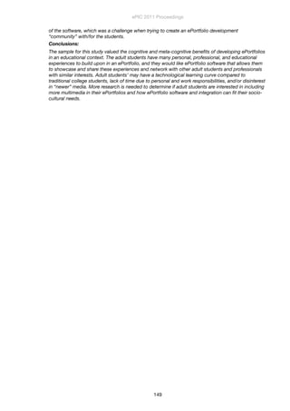 of the software, which was a challenge when trying to create an ePortfolio development
“community” with/for the students.
Conclusions:
The sample for this study valued the cognitive and meta-cognitive beneﬁts of developing ePortfolios
in an educational context. The adult students have many personal, professional, and educational
experiences to build upon in an ePortfolio, and they would like ePortfolio software that allows them
to showcase and share these experiences and network with other adult students and professionals
with similar interests. Adult students’ may have a technological learning curve compared to
traditional college students, lack of time due to personal and work responsibilities, and/or disinterest
in “newer” media. More research is needed to determine if adult students are interested in including
more multimedia in their ePortfolios and how ePortfolio software and integration can ﬁt their socio-
cultural needs.
ePIC 2011 Proceedings
149
 