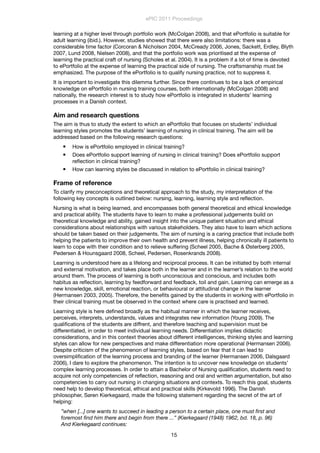 learning at a higher level through portfolio work (McColgan 2008), and that ePortfolio is suitable for
adult learning (ibid.). However, studies showed that there were also limitations: there was a
considerable time factor (Corcoran & Nicholson 2004, McCready 2006, Jones, Sackett, Erdley, Blyth
2007, Lund 2008, Nielsen 2008), and that the portfolio work was prioritised at the expense of
learning the practical craft of nursing (Scholes et al. 2004). It is a problem if a lot of time is devoted
to ePortfolio at the expense of learning the practical side of nursing. The craftsmanship must be
emphasized. The purpose of the ePortfolio is to qualify nursing practice, not to suppress it.
It is important to investigate this dilemma further. Since there continues to be a lack of empirical
knowledge on ePortfolio in nursing training courses, both internationally (McColgan 2008) and
nationally, the research interest is to study how ePortfolio is integrated in students’ learning
processes in a Danish context.
Aim and research questions
The aim is thus to study the extent to which an ePortfolio that focuses on students’ individual
learning styles promotes the students’ learning of nursing in clinical training. The aim will be
addressed based on the following research questions:
 How is ePortfolio employed in clinical training?
 Does ePortfolio support learning of nursing in clinical training? Does ePortfolio support
reﬂection in clinical training?
 How can learning styles be discussed in relation to ePortfolio in clinical training?
Frame of reference
To clarify my preconceptions and theoretical approach to the study, my interpretation of the
following key concepts is outlined below: nursing, learning, learning style and reﬂection.
Nursing is what is being learned, and encompasses both general theoretical and ethical knowledge
and practical ability. The students have to learn to make a professional judgements build on
theoretical knowledge and ability, gained insight into the unique patient situation and ethical
considerations about relationships with various stakeholders. They also have to learn which actions
should be taken based on their judgements. The aim of nursing is a caring practice that include both
helping the patients to improve their own health and prevent illness, helping chronically ill patients to
learn to cope with their condition and to relieve suffering (Scheel 2005, Bache & Østerberg 2005,
Pedersen & Hounsgaard 2008, Scheel, Pedersen, Rosenkrands 2008).
Learning is understood here as a lifelong and reciprocal process. It can be initiated by both internal
and external motivation, and takes place both in the learner and in the learner’s relation to the world
around them. The process of learning is both unconscious and conscious, and includes both
habitus as reﬂection, learning by feedforward and feedback, toil and gain. Learning can emerge as a
new knowledge, skill, emotional reaction, or behavioural or attitudinal change in the learner
(Hermansen 2003, 2005). Therefore, the beneﬁts gained by the students in working with ePortfolio in
their clinical training must be observed in the context where care is practised and learned.
Learning style is here deﬁned broadly as the habitual manner in which the learner receives,
perceives, interprets, understands, values and integrates new information (Young 2009). The
qualiﬁcations of the students are diffrent, and therefore teaching and supervision must be
differentiated, in order to meet individual learning needs. Differentiation implies didactic
considerations, and in this context theories about different intelligences, thinking styles and learning
styles can allow for new perspectives and make differentiation more operational (Hermansen 2006).
Despite criticism of the phenomenon of learning styles, based on fear that it can lead to
oversimpliﬁcation of the learning process and branding of the learner (Hermansen 2006, Dalsgaard
2006), I dare to explore the phenomenon. The intention is to uncover new knowledge on students’
complex learning processes. In order to attain a Bachelor of Nursing qualiﬁcation, students need to
acquire not only competencies of reﬂection, reasoning and oral and written argumentation, but also
competencies to carry out nursing in changing situations and contexts. To reach this goal, students
need help to develop theoretical, ethical and practical skills (Kirkevold 1996). The Danish
philosopher, Søren Kierkegaard, made the following statement regarding the secret of the art of
helping:
”when [...] one wants to succeed in leading a person to a certain place, one must ﬁrst and
foremost ﬁnd him there and begin from there ...” (Kierkegaard (1948) 1962, bd. 18, p. 96)
And Kierkegaard continues:
ePIC 2011 Proceedings
15
 