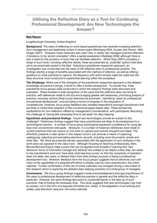 Utilising the Reﬂective Diary as a Tool for Continuing
Professional Development: Are New Technologies the
Answer?
Neil Raven
Loughborough University, United Kingdom
Background. The value of reﬂecting on work-based experiences has received increasing attention
from management and leadership writers in recent years (Mintzberg 2004, Kouzes and Posner 1995,
Duigan 2007).   However, these observers also claim that, in reality, few managers practice reﬂection.
A tendency to be ‘action-orientated’ offers a partial explanation (Hedberg 2009), although there is
also a need for the provision of tools that can facilitate reﬂection.  Whilst Gray (2007) considers a
range of such tools, including reﬂective diaries, these are presented as ‘potential’ options that have
yet to be empirically tested in the ﬁeld.  Adopting a practitioner-researcher approach, an
investigation was conducted into the value of the reﬂective diary to professional practice. The
ﬁndings identify a range of beneﬁts associated with this method of reﬂection, as well as offering
guidance on what practices to capture, the frequency with which entries might be made and the
diary structure most conducive to experiential learning within the workplace.   
The Challenge. Whilst one of the strengths of the practitioner-researcher approach is the detailed
knowledge of practice it brings, it tends to offer a limited perspective.  To counter this, three
practitioner focus groups were conducted in which the research ﬁndings were discussed and
evaluated.  These revealed a wide recognition of the value that the reﬂective diary can bring to
practice, with references made to the tool encouraging greater self awareness, promoting analysis of
practice, including ‘actions [that] would otherwise be automatic’, identifying ‘areas for professional
and personal development’, and providing a record of progress in the acquisition of
competencies. However, focus group feedback also revealed reservations amongst practitioners that
are likely to inhibit their adoption of the conventional paper-based diary. These echoed the
explanations for non-reﬂection offered by management commentators, with participants describing
the challenge of ‘having [the necessary] time to set aside’ for diary keeping. 
Hypothesis and provisional ﬁndings.  Could new technologies provide an answer to this
challenge?  Preliminary ﬁndings suggest that many practitioners are likely to be predisposed to a
technological solution.  A number of focus group participants expressed a preference for using lap-
tops over conventional note-pads.   Moreover, in a number of instances references were made to
current practices that use various on-line tools to capture post-activity thoughts and ideas. The
ePortfolio presents a clear option in this respect since it can provide a means of capturing,
cataloguing, selecting and annotating electronic records, including word documents, emails and
other ﬁles.  Yet, there are potential barriers associated with the application of such software in the
work-place as opposed to the class room.  Although focusing on teaching professionals, Marx,
Blumenfeld and Krajcik make a point that can be applied more broadly in warning that ‘new
electronic forms of information storage and retrieval’ are unlikely to be helpful unless they can relate
to the practitioner’s work and ‘have fairly short learning curves’ so that the complexity of operation
does not deter new users, or distract them from their primary purpose of being a professional
development tool.  However, feedback from the focus groups suggests that an electronic tool with
many of the capabilities of a bespoke ePortfolio is already used by many practitioners: the online
calendar.  Further conﬁrmation of the use of online calendars has emerged during a new phase of
this research which is exploring the detailed diary keeping practices of a small group of managers. 
Conclusions.  The focus group ﬁndings suggest a wide acknowledgement amongst practitioners of
the value to professional development of reﬂective practice in general and the reﬂective diary in
particular.  However, the same ﬁndings also point to a potential barrier in the take up of such
practices: that of ﬁnding the necessary time.  This study suggests that new technologies may hold
an answer, not in the form of a bespoke ePortfolio but, rather, in the adaptation of an existing and
widely used electronic resource: the online calendar. 
ePIC 2011 Proceedings
150
 