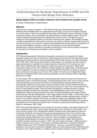 Understanding the Students’ Experiences of ePDP and the
Factors that Shape their Attitudes
Alfredo Gaitan, McMurray Isabella, Robertson Averil, Roberts Pat, Coughlin Annika
University of Bedfordshire, United Kingdom
Abstract
Using an action-research approach, e-PDP (electronically-supported Personal Development
Planning) was embedded within an undergraduate psychology curriculum at an English university,
for over two years. e-PDP was embedded in three ways: (a) information literacy microtasks, (b) logs
of learning activities, and (c) e-portfolios submitted at the end of each academic year in which the
students assessed their experiences and development across all units. This paper focuses on
ﬁndings from the qualitative analysis of a sample of interviews with students. We identiﬁed a system
of interconnected themes at the centre of which are the students’ attitudes towards reﬂective writing
and the construction of e-portfolios. However, these attitudes were closely related to a perception of
purpose (many different purposes, but also lack of purpose), as well as technical aspects
(experiences of using the software), the guidance received from tutors and the students’ willingness
(or reluctance) to disclose personal aspects in their e-portfolios.
Introduction
PDP (Personal Development Planning) was originally conceived of as a framework for higher
education institutions in the UK with the aim of giving learners more control over their learning and
development through reﬂection and planning (National Committee of Inquiry into Higher Education,
1997; QAA, 2001). PDP has also been linked to employability in an attempt to provide a life-long
learning dimension and highlight the practical relevance of education for the learner (e.g. York,
2007). Many initiatives have taken place with varied outcomes (e.g. Gough et al, 2003). While
conceptual critiques of the notion of PDP are indeed valuable (e.g. Clegg, 2004), practitioners often
report of signiﬁcant numbers of students and teaching staff that dismiss it as taking up precious
time and having no real value (e.g. Blumhof, 2005). Finally, the switch-over to digital technology
(VLEs and e-portfolios) offered many exciting possibilities, but also introduced further challenges
(Strivens et al, 2009).
For this project, PDP is understood as comprising activities carried on the part of the learner, but
supported by tutors, of the following types: planning (deciding what to learn and for what purpose)
such goal-setting and producing action plans, recording signiﬁcant learning experiences (e.g.
learning logs), reﬂecting on the success of these activities (in order to better understand personal
processes of learning and development) and revising one’s plan in order to be more productive next
time or re-formulating the goals. These activities are supposed to enhance learning of subject-
related knowledge as well as the acquisition of transferable/generic skills. At the University of
Bedfordshire, these outcomes are part of the notion of Lerner Development which also includes
awareness and motivation (Bridges-CETL, 2007; Atlay, Gaitán & Kumar, 2008). e-PDP simply means
the use of information technology to support the PDP related activities mentioned above, mostly in
the form of e-portfolio software. In this case, the software chosen was PebblePad, based on the
results of pilot study conducted sometime ago on the use of the Blackboard platform for producing
e-portfolios at the university with students from the ﬁelds of computing and psychology (Gaitán,
Manton & Jankowska, 2007; 2008).
PDP in the psychology department has evolved over the years. Initially, it was closely aligned to the
role of personal tutors who for several years had groups of 15-20 students and met weekly in the
ﬁrst and second years of the undergraduate degrees. Portfolios were paper-based and were not
compulsory. Gradually, the personal tutors groups disappeared and some of the activities were
incorporated into the units. In 2008 an institutional Curriculum Review was carried out and skills-
training was strongly embedded in the curriculum, with an emphasis on employability and
information literacy (McMurray, Roberts, Robinson, Gaitán and Teoh, 2008). While electronic
portfolios had been offered as an option in 2007, they were made compulsory in 2008 and given a
weight in speciﬁc units at levels 1 (‘Introduction to Research Methods’), 2 (‘Social Processes &
Lifespan Development’) and 3 (‘Research Dissertation’). However, successfully integrating e-
portfolios in the curriculum remained a challenge. While some pilot studies as part of ISLE and other
studies (e.g. Frith, 2007 and Brett et al, 2008) provided valuable examples of embedding e-PDP in
ePIC 2011 Proceedings
151
 