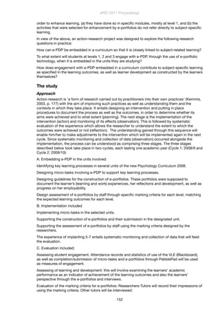 order to enhance learning, (a) they have done so in speciﬁc modules, mostly at level 1, and (b) the
activities that were selected for enhancement by e-portfolios do not refer directly to subject-speciﬁc
learning.
In view of the above, an action-research project was designed to explore the following research
questions in practice:
How can e-PDP be embedded in a curriculum so that it is closely linked to subject-related learning?
To what extent will students at levels 1, 2 and 3 engage with e-PDP, through the use of e-portfolio
technology, when it is embedded in the units they are studying?
How does engagement with e-PDP embedded in a curriculum contribute to subject-speciﬁc learning
as speciﬁed in the learning outcomes, as well as learner development as constructed by the learners
themselves?
The study
Approach
Action research is ‘a form of research carried out by practitioners into their own practices’ (Kemmis,
2003, p. 177) with the aim of improving such practices as well as understanding them and the
contexts in which they take place. It entails designing an intervention and putting in place
procedures to document the process as well as the outcomes, in order to determine whether its
aims were achieved and to what extent (planning). The next stage is the implementation of the
intervention (action) and monitoring of its effects (observation). This is followed by systematic
evaluation of the experience which allows the researcher to understand the extent to which the
outcomes were achieved or not (reﬂection). The understanding gained through this sequence will
enable him/her to make adjustments to the intervention which will be implemented again in the next
cycle. Since systematic monitoring and collection of data (observation) occurred alongside the
implementation, the process can be understood as comprising three stages. The three stages
described below took take place in two cycles, each lasting one academic year (Cycle 1: 2008/9 and
Cycle 2: 2009/10):
A. Embedding e-PDP in the units involved:
Identifying key learning processes in several units of the new Psychology Curriculum 2008.
Designing micro-tasks involving e-PDP to support key learning processes.
Designing guidelines for the construction of e-portfolios. These portfolios were supposed to
document the learner’s (learning and work) experiences, her reﬂections and development, as well as
progress on her employability.
Design assessment of e-portfolios by staff through speciﬁc marking criteria for each level, matching
the expected learning outcomes for each level.
B. Implementation included
Implementing micro-tasks in the selected units.
Supporting the construction of e-portfolios and their submission in the designated unit.
Supporting the assessment of e-portfolios by staff using the marking criteria designed by the
researchers.
The experience of implanting 5-7 entails systematic monitoring and collection of data that will feed
the evaluation.
C. Evaluation included:
Assessing student engagement. Attendance records and statistics of use of the VLE (Blackboard),
as well as completion/submission of micro-tasks and e-portfolios through PebblePad will be used
as measures of engagement.
Assessing of learning and development: this will involve examining the learners’ academic
performance as an indicator of achievement of the learning outcomes and also the learners’
perspective through the e-portfolios and interviews.
Evaluation of the marking criteria for e-portfolios: Researchers-Tutors will record their impressions of
using the marking criteria. Other tutors will be interviewed.
ePIC 2011 Proceedings
152
 