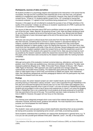 Participants, sources of data and ethics
All students enrolled on a psychology degree were exposed to the intervention in the sense that the
microtasks, the logs and the e-portfolios were essential part of the units they took, and general
statistics on engagement were obtained (e.g. submissions). However, they were all invited to sign
consent forms. A total of 112 students signed consent forms. 107 consented to having their
coursework analysed, 111 agreed to their e-portfolios being analysed and 71 to be interviewed.
However, in this paper we will not attempt to evaluate the success of any of these activities or the
quality of the outcomes4. Instead, we will focus on students’ experiences of e-PDP, in particular the
construction of e-portfolios in Pebblepad.
The source of data are interviews about PDP and e-portfolios carried out with ﬁve students at the
end of the ﬁrst year -Helen, Basmah, Ali (studying at level 1) and Kate and Ralph (studying at level
3)- and four further students at the end of the second year (Tracey, Sue, Mohammed and Sarah).
Helen and Basmah of were interviewed again at the end of the second year. All the names have
been changed.
Particular care was given to ethical issues that could arise from the fact that the researchers were
also their lecturers, something that is common in action research in educational settings. For
instance, students could be led to believe that by signing a consent form they could expect
preferential treatment or higher grades in return for helping their lecturers. On the other hand, they
could think that their grades could suffer if they did not volunteer. Several safeguards were included
such as having a research assistant collect the consent forms so that the researchers would not
know the identities of the students who signed the consent forms. Data was anonymised as much
as possible by the research assistant, before the researchers received them. More importantly for
this paper, all the interviews were conducted by the research assistant after the marking had been
completed.
Data analysis
Although some parts of the evaluation involved numerical data (e.g. attendance, submission and
grades), most of the data was qualitative (e.g. interviews and students’ reﬂections). The latter were
analysed qualitatively (Bogdan et al, 1998). A Grounded Theory (Glasser & Strauss, 1967; Pigeon,
1996; Pigeon & Henwood, 1997) approach was used to generate and manage categories
systematically and enable theory building. The researchers gave particular attention to reﬂexivity in
order to make explicit ways in which their commitments to beliefs and values, their institutional
roles, their disciplinary perspectives and their pedagogical relations with the participants may have
inﬂuenced the research and vice versa.
Findings
After two years, this action research project can claim modest results: (a) micro-tasks aimed at
providing training on Information Literacy at levels 1 and 2 were supported through PebblePad in the
ﬁrst year and continued throughout the second year, but no new micro-tasks were designed; (b) a
journal of counselling exercises which is part of a level 1 unit was not done on PebblePad and while
students are encouraged to write a log of group work experiences in a level 2 unit using the blogging
facility in PebblePad, this is not a requirement; (c) all students at all levels produced an e-portfolio
that was submitted at the end of the year. The e-portfolio was been made compulsory for the ﬁrst
time in 2009/10. However, this paper will now focus on the interviews.
Themes
Four themes (core categories) emerged which cover most of the material discussed in the
interviews: Purpose, technical issues, guidance and attitude. The most important one is deﬁnitely
purpose, as it encompasses the most material.
Purpose of e-Portfolios
The students’ views were grouped using a simple classiﬁcation describing them as (a) purposeful,
(b) having some purpose, but expressing some concern, and ﬁnally, (c) as lacking purpose.
Some students understand that e-portfolios can capture their development in general terms, e.g. "It
is so you can see yourself grow between three years" (Basmah, Level 1, line 38), or the acquisition
ePIC 2011 Proceedings
153
4	
  An evaluation of the first year was presented at the HEAAnnual Conference (2009), see Gaitán & Robertson
(2009).	
  
 