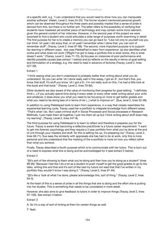 of a speciﬁc skill, e.g. "I can understand that you would need to show how you can manipulate
another software" (Helen, Level 2, lines 24-25). The former student mentioned personal growth
which can be observed throughout the three years and possibly implied that a sense of pride is
derived from this, but there is no further aim. The latter refers to the possibility of verifying that
students have mastered yet another piece of technology and may contain some ironic element,
given the general content of her interview. However, in the second year of the project we were
surprised to ﬁnd a student who could articulate a wide range of purposes worth examining in detail:
The ﬁrst purpose for her is to create a memory you can go back to: “Like not only to yourself cos you
can think ‘oh yeah I did enjoy that, or oh yeah I remember when I done that, you can sort of
remember stuff”. (Tracey, Level 2, lines 97-98). The second, more important purpose is to support
her learning in different ways: she uses PebblePad to learn from experience: (a) she identiﬁes what
works and what does not work ("[R]ight I’ve got to keep a portfolio this is what works, this is what
doesn’t work." (Tracey, Level 2, lines 71-72), (b) focuses on instances of poor performance and
identify possible causes (see extract 1 below) and (c) reﬂects on the results in terms of goal-setting
and formulation of a strategy, e.g. the need to read in advance of lectures (Tracey, Level 2, lines
227-39).
Extract 1
"I think seeing what you don’t understand is probably better than writing about what you do
understand. So you can write ‘oh I done really well in this essay, I got an A*, but that’s ﬁne, you
know that stuff, it’s stuff you know ‘oh I got a D-, I’m not really sure on this, I’ve had a little look at
this book and that book " (Tracey, Level 2, lines 79-82).
Other students are also aware of the value of monitoring their progress for goal-setting: "I deﬁnitely
think (...) if you actually spend time doing it every week or every other week writing about your units
and whatever, it does show you what you need to be focusing on more to get better grades and
what you need to be doing less of in terms of ok (...) what to improve on". (Sue, level 2, lines 32-38).
In addition to using Pebblepad tools to learn from experience, in a way that closely resembles the
experiential learning cycle, Tracey used her e-portfolio to integrate knowledge from different areas:
“That’s what I do, like I used criminal stuff in Social Processes and Social processes in Research
Methods, I just mash them all together, I just mix them all up but I think writing about stuff does help
my learning", (Tracey, Level 2, lines 247-9).
The third purpose for using Pebblepad is to learn to reﬂect and therefore it prepares you for the
future. Tracey is aware that becoming a reﬂective practitioner is a future career requirement: "I want
to get into forensic psychology and they require a 3 year portfolio from what you’ve done at the end
of unit through your masters and stuff. So this is setting me up, it’s preparing me" (Tracey, Level 2,
lines 69-71). Sue sees the similarity with appraisals she has had to do at work, only this is more
personal and she understand that the marking of the e-portfolio is more on how you reﬂect rather
than what you achieve.
Finally, Tracey described a fourth purpose which is to communicate with her tutors. This is born out
of a need to express what she is doing and be acknowledged for it (see extract 2 below).
Extract 2
"[I]t’s sort of like showing to them what you’re doing and then how you’re doing as a student" (lines
89-90) "Because I feel like I do a lot as a student to push myself to get the good grades to go to the
talks, writing this and that and it’s sort of like had my tutors not read that that I’ve written in my
portfolio they wouldn’t know I was doing it." (Tracey, Level 2, lines 91-94)
"[I]t’s like a ‘look at what I’ve done, please acknowledge this, sort of thing." (Tracey, Level 2, lines
94-5).
At the heart of this is a sense of pride in all the things that she is doing and the effort she is putting
into her studies. This is something that needs to be considered in more detail.
However, she also aims to give feedback to tutors in order to improve things (Tracey, level 2, lines
97-100). See extract 3 below:
Extract 3
A: So it’s a way of sort of hinting at them for certain things as well.
T: Yeah.
ePIC 2011 Proceedings
154
 