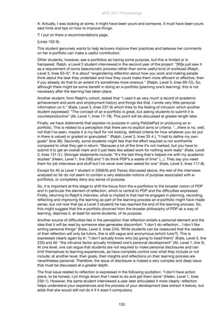 A: Actually, I was looking at some, it might have been yours and someone, it must have been yours
said hints and tips on how to improve things.
T: I put on there a recommendations page.
(Lines 102-9)
This student genuinely wants to help lecturers improve their practices and believes her comments
on her e-portfolio can make a useful contribution.
Other students, however, see e-portfolios as having some purpose, but this is limited or is
hampered. Ralph, a Level 3 student interviewed in the second year of the project: "[W]e just saw it
as a requirement of some beaurocratic process rather than some useful kind of workload (Ralph,
Level 3, lines 63-4)”. It is about “engendering reﬂection about how you work and making people
think about the task they undertake and how they could make them more efﬁcient or effective, then
if you already do that to an extent it’s sometimes more onerous " (Ralph, Level 3, lines 69-72). So,
although there might be some beneﬁt in doing an e-portfolio (planning one’s learning), this is not
necessary after the learning has taken place.
Another student, from Ralph’s cohort, stated that "I used it as very much a record of academic
achievement and work and employment history and things like that. I wrote very little personal
information on it." (Kate, Level 3, lines 237-9) which links to the feeling of intrusion which another
student expressed: "The concept of an e-portfolio is great, but asking students to submit it is
counterproductive" (Ali, Level 1, lines 17-18). This point will be discussed at greater length later.
Finally, we have statements that express no purpose in using PebblePad or producing an e-
portfolio. This is related to a perception that there are no explicit aims or criteria: "...there is no, well,
not that I’ve seen, maybe it is my fault for not looking, deﬁned criteria for how whatever you do put
in there is valued or graded or granulated " (Ralph, Level 3, lines 32-4 ). “I had to deﬁne my own
goals” (line 36). Secondly, some students might feel that the effort required is not worthwhile
compared to what they get in return: “Because a lot of the time it’s not marked, but you have to
submit it to get an overall mark and it just feels like added work for nothing work really" (Kate, Level
3, lines 131-3 ). Stronger statements include: “It's the last thing that's helped me with my academic
studies" (Helen, Level 1, line 290) and "I do think PDP’s a waste of time” (...). They say you need
them for job interviews and stuff but I’ve never ever been asked for one" (Kate, Level 3, lines 117-8).
Except for Ali (a Level 1 student in 2008/9) and Tracey discussed above, the rest of the interviews
analysed so far do not seem to contain a very elaborate notions of purpose associated with e-
portfolios, or completely deny any sense of purpose.
So, it is important at this stage to shift the focus from the e-portfolios to the broader notion of PDP
and in particular the element of reﬂection, which is central to PDP and the difﬁculties expressed.
Firstly, returning to Ralph’s interview, what is implied is that had he engaged in planning, recording,
reﬂecting and improving the learning as part of the learning process an e-portfolio might have made
sense, but not now that (as a Level 3 student) he has reached the end of the learning process. So,
this might suggest that the e-portfolio divorced from the broader philosophy of PDP as a way of
learning, deprives it, at least for some students, of its purpose.
Another source of difﬁculties lies in the perception that reﬂection entails a personal element and the
idea that it will be read by someone else generates discomfort: "I don't do reﬂection... I don't like
writing personal things" (Kate, Level 3, lines 234). While students can be reassured that the readers
of their reﬂection will only be tutors, this is still vague and anonymous (which tutor?). This is
expressed clearly again by K: “I don’t actually know who (is) going to (read them)" (Kate, Level 3, line
235) and Ali: “the intrusive factor actually hindered one’s personal development” (Ali, Level 1, line 3).
At one level, one can argue that students are not required to make personal disclosures and can
limit themselves to learning experiences, as have complete control over what they include or not
include; at another level, their goals, their insights and reﬂections on their learning process are
nevertheless personal. Therefore, the issue of disclosure is indeed a very complex and deep issue
that must be discussed at a greater depth.
The ﬁnal issue related to reﬂection is expressed in the following quotation: "I don't have action
plans, to be honest, I jot things down that I need to do and get them done" (Helen, Level 1, lines
230-1). However, the same student interviewed a year later articulated it more clearly: reﬂection
helps understand your experiences and the process of your development (see extract 4 below), but
adds that she would still not do it if it wasn’t compulsory.
ePIC 2011 Proceedings
155
 