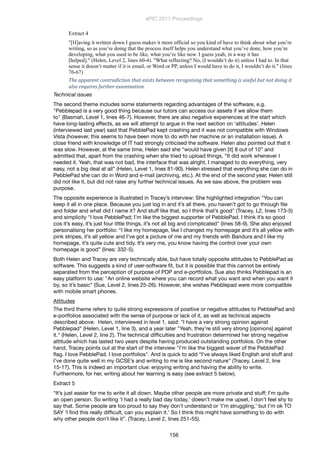 Extract 4
"[H]aving it written down I guess makes it more official so you kind of have to think about what you’re
writing, so as you’re doing that the process itself helps you understand what you’ve done, how you’re
developing, what you used to be like, what you’re like now. I guess yeah, in a way it has
[helped]." (Helen, Level 2, lines 60-4). "What reflecting? No, (I wouldn’t do it) unless I had to. In that
sense it doesn’t matter if it is email, or Word or PP, unless I would have to do it, I wouldn’t do it." (lines
76-67)
The	
  apparent	
  contradiction	
  that	
  exists	
  between	
  recognising	
  that	
  something	
  is	
  useful	
  but	
  not	
  doing	
  it	
  
also	
  requires	
  further	
  examination.
Technical issues	
The second theme includes some statements regarding advantages of the software, e.g.
"Pebblepad is a very good thing because our tutors can access our assets if we allow them
to" (Basmah, Level 1, lines 46-7). However, there are also negative experiences at the start which
have long-lasting effects, as we will attempt to argue in the next section on ‘attitudes’. Helen
(interviewed last year) said that PebblePad kept crashing and it was not compatible with Windows
Vista (however, this seems to have been more to do with her machine or an installation issue). A
close friend with knowledge of IT had strongly criticised the software. Helen also pointed out that it
was slow. However, at the same time, Helen said she “would have given [it] 8 out of 10” and
admitted that, apart from the crashing when she tried to upload things, “It did work whenever I
needed it. Yeah, that was not bad, the interface that was alright, I managed to do everything, very
easy, not a big deal at all” (Helen, Level 1, lines 81-90). Helen stressed that everything she can do in
PebblePad she can do in Word and e-mail (archiving, etc.). At the end of the second year, Helen still
did not like it, but did not raise any further technical issues. As we saw above, the problem was
purpose.
The opposite experience is illustrated in Tracey’s interview: She highlighted integration "You can
keep it all in one place. Because you just log in and it’s all there, you haven’t got to go through ﬁle
and folder and what did I name it? And stuff like that, so I think that’s good" (Tracey, L2, lines 173-5)
and simplicity "I love PebblePad; I’m like the biggest supporter of PebblePad. I think it’s so good
cos it’s easy, it’s just four little things, it’s not all big and complicated" (lines 58-9). She also enjoyed
personalising her portfolio: “I like my homepage, like I changed my homepage and it’s all yellow with
pink stripes, it’s all yellow and I’ve got a picture of me and my friends with Bandura and I like my
homepage, it’s quite cute and tidy. It’s very me, you know having the control over your own
homepage is good” (lines: 332-5).
Both Helen and Tracey are very technically able, but have totally opposite attitudes to PebblePad as
software. This suggests a kind of user-software ﬁt, but it is possible that this cannot be entirely
separated from the perception of purpose of PDP and e-portfolios. Sue also thinks Pebblepad is an
easy platform to use: "An online website where you can record what you want and when you want it
by, so it’s basic" (Sue, Level 2, lines 25-26). However, she wishes Pebblepad were more compatible
with mobile smart phones.
Attitudes
The third theme refers to quite strong expressions of positive or negative attitudes to PebblePad and
e-portfolios associated with the sense of purpose or lack of it, as well as technical aspects
described above. Helen, interviewed in level 1, said: "I have a very strong opinion against
Pebblepad" (Helen, Level 1, line 3), and a year later "Yeah, they’re still very strong [opinions] against
it." (Helen, Level 2, line 2). The technical difﬁculties and frustration determined her strong negative
attitude which has lasted two years despite having produced outstanding portfolios. On the other
hand, Tracey points out at the start of the interview "I’m like the biggest waver of the PebblePad
ﬂag. I love PebblePad. I love portfolios". And is quick to add “I’ve always liked English and stuff and
I’ve done quite well in my GCSE’s and writing to me is like second nature” (Tracey, Level 2, line
15-17). This is indeed an important clue: enjoying writing and having the ability to write.
Furthermore, for her, writing about her learning is easy (see extract 5 below).
Extract 5
“It’s just easier for me to write it all down. Maybe other people are more private and stuff; I’m quite
an open person. So writing ‘I had a really bad day today,’ doesn’t make me upset, I don’t feel shy to
say that. Some people are too proud to say they don’t understand or ‘I’m struggling,’ but I’m ok TO
SAY ‘I ﬁnd this really difﬁcult, can you explain it.’ So I think this might have something to do with
why other people don’t like it”. (Tracey, Level 2, lines 251-55).
ePIC 2011 Proceedings
156
 