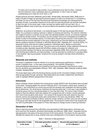 ”In order truly to be able to help another, I must understand more than he does – however,
ﬁrst and foremost I must understand what he understands. If I don’t, then my higher
understanding won’t help him at all” (ibid. p. 97)
People perceive and learn differently (Jarvis 2007, Scheel 2005, Hermansen 2003, 2006) and if it
helps a student to begin by learning the practical aspect of what is to be learned in a competency,
this does not rule out the fact that the ethical and theoretical knowledge can subsequently be
acquired. At best, a successful experience at the start of a learning process can provide motivation
to learn the rest. In the worst case, it does not help but neither does it do any harm. So, in
facilitating different ways of learning, we cannot deprive the students of gaining beneﬁt from this
option.
Reﬂection, according to Hermansen, is an essential aspect of the learning process (Hermansen
2005). It is a process of creating meaning in relation to thinking and learning. The need for reﬂection
with regard to actions in practice occurs when the identiﬁed problem cannot, as would be expected,
be solved by familiar actions. The situation and the problem have to be investigated and redeﬁned
afresh in order to ﬁnd workable actions. It is both about discerning the unknown in the situation and
transforming the intuitive approach to the issue. Supervisors can promote reﬂection by asking the
learner questions directly or indirectly in ePortfolio (Schön 2001, Agerbæk 2011, Qvortrup 2010). It is
essential to study what role the indirect questions in ePortfolio play in relation to promoting
students’ reﬂections in clinical training. Thus print-outs of the students’ written reﬂections should be
included as data. Agerbæk argues that ePortfolio creates extra space for reﬂection and
communication between the learner and supervisors (Agerbæk 2009). When ePortfolio is combined
with thinking about reﬂection and learning styles, it can be assumed to contribute to a synergy effect
in the students’ learning processes. However this must be studied in the ﬁeld where ePortfolio is
employed.
Materials and methods
The study is qualitative in that its intention is to convey meaning and signiﬁcance in relation to
events in people’s lives – in this case nursing students. The scientiﬁc framework is
phenomenological-hermeneutic and inspired by the French philosopher, Paul Ricoeur’s works
around narratives and interpretation (Ricoeur 1979, 1993, Pedersen 1999, Pedersen & Delmar 2003,
Lindseth, Norberg 2004).
The study takes place within the Nursing training courses at VIA, University College in Denmark.
Data are generated through narratives, ﬁeld observations and written material from ePortfolio in
order to highlight different perspectives of the issue.
Informants
Eleven randomly chosen students from study group number SH2010 with 40 students were included
in the study. The group began the course in February 2010. The inclusion criteria were: students on
Module 4, use of ePortfolio as a study tool and that the students had undertaken the learning styles
test by @ventures. The whole group undertook the learning styles test. In that way it was possible to
divide the group into four sub-groups based on how they learn best. The name of each student
tested to have the reﬂector style was entered into a programme with a random number generator,
from which three students were drawn. The names of the students that were tested to have the
theorist, activist and pragmatist styles were randomised in the same way (Andersen 1999). The
group of informants consisted of eleven randomly chosen students, as there were only two students
in the group with high scores for the pragmatist style. The exclusion criteria were if the students did
not want to partticipate in the project or if they were about to change course or learning institution.
Generation of data
Data on learning outcomes from ePortfolio were generated by ﬁeld observations, interviews and
print-outs from the students’ ePortfolio (Hammersley and Atkinson 1998). Table 1 illustrates that the
data generation took place at the start and end of the study period. The reason for this was that it
afforded the opportunity to study whether there was a development in the students’ learning levels.
Table 1. Overview of data generation
Generation of data
in the study
First data generation: weeks 1
to
3 in Module 4
Second data generation: weeks 8
to 10 in Module 4
ePIC 2011 Proceedings
16
 