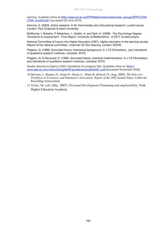 learning. Available online at (http://eppi.ioe.ac.uk/EPPIWebContent/reel/review_groups/EPPI/LTSN/
LTSN_June03.pdf ) [accessed 20 June 2010].
Kemmis, S. (2003). Action research. In M. Hammersley (ed.) Educational research: current issues.
London: Paul Chapman & Open University.
McMurray, I, Roberts, P, Robertson, I., Gaitán, A. and Teoh, K. (2008). The Psychology Degree:
Transitions to employment. Final Report. University of Bedfordshire. A CETL funded project.
National Committee of Inquiry into Higher Education (1997). Higher education in the learning society.
Report of the national committee / chairman Sir Ron Dearing. London: NCIHE.
Pidgeon, N. (1996). Grounded theory: theoretical background. In J.T.E Richardson,. (ed.) Handbook
of qualitative research methods. Leicester: B.P.S.
Pidgeon, N. & Henwood, K. (1996). Grounded theory: practical implementation. In J.T.E Richardson,
(ed.) Handbook of qualitative research methods. Leicester: B.P.S.
Quality Assurance Agency (2001) Guidelines for progress ﬁles. Available online at: (http://
www.qaa.ac.uk/crntwork/progﬁleHE/guidelines/progﬁle2001.pdf) [accessed November 2003].
10.Strivens, J., Baume, D., Grant D., Owen, C., Ward, R. &Nicol, D. (Aug. 2009). The Role of e-
Portfolios in Formative and Summative Assessment: Report of the JISC-funded Study. Centre for
Recording Achievement.
11.Yorke, M, (ed). (Dec. 2007). Personal Development Plannning and employability. York:
Higher Education Academy.
ePIC 2011 Proceedings
160
 