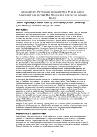 Assessment Portfolios: an Integrated Model-based
Approach Supporting the Needs and Scenarios Across
Users
Jacques Raynauld (1), Christian Martel (2), Olivier Gerbé (1), Claude Coulombe (3)
(1) HEC Montréal, (2) Université de Savoie, (3) MATI Montréal
Introduction
Electronic portfolios aim to answer various needs (Lorenzo and Ittelson, 2005). They can serve for
presentation purposes when looking for a job, foster better learning or provide the required
information for accreditation/certiﬁcation purposes (Camarero et al., 2009). In other words, a
portfolio is a way for a student or a learner to display the competencies developed to various
audiences (instructor, ﬁrms, professional organization, schools and accreditation/certiﬁcation
bodies). It is important to stress that the construction of a portfolio is an incremental process that
can change according to the level of study, the teachers’ learning goals or the requirements of the
accreditation bodies (Ravet, 2007). At each step of the portfolio construction, the instructors must
guide the students by providing instructions, ﬁles and all relevant information for the production of
appropriate artefacts. This exercise is difﬁcult since despite the use of a common competency
framework, each instructor is involved in only a small part of this process, yet he or she is
contributing to a collective endeavour that will result in the students’ ﬁnal portfolios.
How to make sure that we can maintain the coherence and monitoring of this complex process
while numerous actors are continuously updating their contributions? How can we coordinate this
collective intelligence without having a clear indication on how the students will eventually document
the development of their competencies? How can we offer the needed ﬂexibility without increasing
the complexity of the management process? Two solutions are available: i. We can impose some
ﬁxed rules or procedures that are the same for everyone; ii. We can acknowledge that the
construction of a portfolio is a long process that needs guidance, that instructors approach the
subject using different perspectives and that the portfolio related activities are quite diverse and
need appropriate evaluation protocols. In other words, since the learning activities leading to the
portfolio artefacts are quite diversiﬁed, we need a way to build a fairly efﬁcient process to describe,
store and monitor the students’ results,
In this paper, we adopt the second perspective by integrating OpenSyllabus, a scenario creation
tool, to EMAEVAL, a competency management and gradebook tool. OpenSyllabus proposes a
model-based approach to create simple scenarios to describe activities, actors and resources
(competencies, ﬁles, evaluation rubrics, comments, etc.). EMAEVAL offers extensive functionalities
to describe competencies frameworks, coordinate the actors’ tasks including those of the tutors,
validate students’ competencies, produce summary reports and emit proﬁciency certiﬁcates
according to simple or elaborate rules. This integration offers a very nice ﬂexibility for learning
scenarios yet preserving a very robust back-end to monitor students’ accomplishments. There are of
course many available commercial solutions but since OpenSyllabus, EMAEVAL and their integration
are open source, rely on a model-based approach with a fair amount of semantic and were coded
using a Web 2.0 framework, our solution is evolutive and will facilitate the connection to future
solutions and services.
The plan of the paper is the following. OpenSyllabus and EMAEVAL are ﬁrst presented in the next
two sections. Some possible use cases are then described. We conclude by presenting the actual
state of the integration and discuss the road-map for our long term objective to provide an
integrated pedagogical information system (Raynauld et al., 2010).
OpenSyllabus: a scenario editor
OpenSyllabus (Gerbé and Raynauld, 2009, Gerbé et al. 2010) is a generic abstract model use to
organize in a tree-format the elements and the content of a pedagogical structure (competency
framework, program, courses, portfolios, etc.). In the context of an assessment portfolio, an
instructor can use OpenSyllabus to present instructions so as to guide the actors (students, tutors)
and plan the sequences of their interactions in the construction of the artefacts and their evaluation.
Figure 1 illustrates the structure of a simple assessment portfolio.
ePIC 2011 Proceedings
162
 