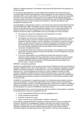 (2009) for a detailed description of the abstract model used at HEC Montréal for the publication of
course web sites.
For the portfolio type applications, we have added some metadata to the nodes of the tree to
incorporate speciﬁc behavioural properties. These metadata can be used to specify the following
properties: Which user can edit, delete or ﬁll an element? Which user can see the menu associated
to a node? Is the node related to the evaluation of a competency? These metadata specify the
activities workﬂow of the users and identify the activities that will need to interact with EMAEVAL. In
our example, the tutor who has to evaluate the competency “Structure and organize a text”
completes the evaluation form.
The OpenSyllabus model has been coded in a rich Internet client using the Google Web Toolkit Ajax
framework (Raynauld, 2009). The designer can plan various scenarios using a very ﬂexible editor
that can set the roles and the links to competency evaluation. In our current implementation, the
scenario is played in the order of appearance of the activities with no conditional branching.
However, the scenario editor is quite ﬂexible and can accommodate a rich set of activities:
 The student can select the competencies to be developed in an activity.
 The student can ﬁll some auto-evaluation forms.
 The designer can construct any evaluation form (rubrics) since no standard form is imposed.
He or she can rely on simple or complex evaluation forms insofar as he can set a criteria
indicating if students possess or not the competency. This ﬂexibility comes from the use of
Orbeon, an open source environment to create and manage forms according to the W3C
Xform standard. By relying on Web services linking OpenSyllabus and Orbeon, we can
enrich the evaluation possibilities with very little impact on the complexity of the
competency management process.
 The Google Web Toolkit Ajax framework is quite ﬂexible in the management of the interface
elements by providing a large set of tools (UI components, UI event management, drag and
drop, icons, graphs, etc.).
 In summary, OpenSyllabus is a very ﬂexible environment that answers the various
instructors’ needs in diverse learning activities like courses, internships or extra-curricular
activities. While OpenSyllabus is solely dedicated to the descriptive or static part of the
scenarios, EMAEVAL that we describe in the following section will take charge of the
dynamic side, i.e. playing the scenarios.
EMAEVAL: a competency gradebook
Initiated by the EVALCOMP consortium with the help of the ICT department of the French Ministry of
Education, EMAEVAL (Jullien, et al., 2009, Martel et al., 2010) is an application designed to evaluate,
validate and certify the acquisition of competencies in a rich set of evaluation contexts (scenarios,
resources, etc.). The tool empowers all the actors of a school, college or university to create
evaluation campaigns for different groups of students lasting few days or many years using an
agreed competency framework. It has been used successfully for evaluating the ICT competencies
of individuals wanting to become teachers in the framework of a French national certiﬁcate, called
C2i level 2 (C2i2e).
In EMAEVAL, the evaluation of competencies is part of an institutional process related to learning
outcomes qualiﬁcation. The tool offers great ﬂexibility in this endeavour and let the participants
organize the necessary activities. In the following paragraphs, we borrow from Jullien et al. (2009) to
present the standalone version of the tool. Afterwards, we will explain how an external application
like OpenSyllabus can interact with EMAEVAL using Web services.
At the organizational level, a common training plan sets the conditions of all evaluations. It speciﬁes
the useful elements to take into consideration such as:
 Actors’ responsibilities (institutional, technical, pedagogical, etc.) ;
 Actual competencies framework;
 Evaluation methods to be used;
 Types of scenario to be used (evaluation, validation, certiﬁcation).
The evaluation campaign federates all evaluations concerned with the common competencies
framework. Speciﬁed by the pedagogical manager, it describes and contains: all local roles
(applicant, assessor, tutor, etc.), the competencies to be evaluated, the table of assignments
“assessors-competencies” and the evaluation scenario chosen. It also contains temporal
information related to the beginning and end of the evaluation. At the end of the campaign, all
ePIC 2011 Proceedings
164
 