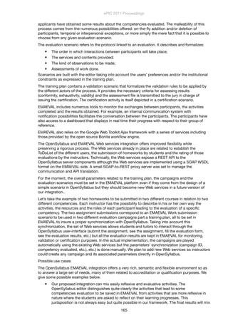 applicants have obtained some results about the competencies evaluated. The malleability of this
process comes from the numerous possibilities offered: on-the-ﬂy addition and/or deletion of
participants, temporal or interpersonal exceptions, or more simply the mere fact that it is possible to
choose from any given evaluation scenario.
The evaluation scenario refers to the protocol linked to an evaluation. It describes and formalizes:
 The order in which interactions between participants will take place;
 The services and contents provided;
 The kind of observations to be made;
 Assessments of work done.
Scenarios are built with the editor taking into account the users’ preferences and/or the institutional
constraints as expressed in the training plan.
The training plan contains a validation scenario that formalizes the validation rules to be applied by
the different actors of the process. It provides the necessary criteria for assessing results
(conformity, exhaustivity, validity) and the assessment ﬁle is transmitted to the jury in charge of
issuing the certiﬁcation. The certiﬁcation activity is itself depicted in a certiﬁcation scenario.
EMAEVAL includes numerous tools to monitor the exchanges between participants, the activities
completed and the results obtained. For example, an internal communication system with
notiﬁcation possibilities facilitates the conversation between the participants. The participants have
also access to a dashboard that displays in real time their progress with respect to their group of
reference.
EMAEVAL also relies on the Google Web Toolkit Ajax framework with a series of services including
those provided by the open source Bonita workﬂow engine.
The OpenSyllabus and EMAEVAL Web services integration offers improved ﬂexibility while
preserving a rigorous process. The Web services already in place are related to establish the
ToDoList of the different users, the submission of homeworks by students and the rating of those
evaluations by the instructors. Technically, the Web services expose a REST API to the
OpenSyllabus server components although the Web services are implemented using a SOAP WSDL
format on the EMAEVAL side. A small SOAP-to-REST proxy server was set to manage the
communication and API translation.
For the moment, the overall parameters related to the training plan, the campaigns and the
evaluation scenarios must be set in the EMAEVAL platform even if they come from the design of a
simple scenario in OpenSyllabus but they should become new Web services in a future version of
our integration..
Let’s take the example of two homeworks to be submitted in two different courses in relation to two
different competencies. Each instructor has the possibility to describe in his or her own way the
activities, the resources and the roles of each participant leading to the evaluation of a speciﬁc
competency. The two assignment submissions correspond to an EMAEVAL Work submission
scenario to be used in two different evaluation campaigns part a training plan, all to be set in
EMAEVAL to insure a proper synchronization with OpenSyllabus. Taking into account this
synchronization, the set of Web services allows students and tutors to interact through the
OpenSyllabus user-interface (submit the assignment, see the assignment, ﬁll the evaluation form,
see the evaluation results, etc.) but all the evaluation results are kept in EMAEVAL for monitoring,
validation or certiﬁcation purposes. In the actual implementation, the campaigns are played
automatically using the existing Web services but the parameters’ synchronization (campaign ID,
competency evaluated, etc.), etc.) is done manually. We plan to add new Web services so instructors
could create any campaign and its associated parameters directly in OpenSyllabus.
Possible use cases
The OpenSyllabus EMAEVAL integration offers a very rich, semantic and ﬂexible environment so as
to answer a large set of needs, many of them related to accreditation or qualiﬁcation purposes. We
give some possible examples below.
 Our proposed integration can mix easily reﬂexive and evaluative activities. The
OpenSyllabus editor distinguishes quite clearly the activities that lead to some
competencies evaluation to be saved in EMAEVAL from activities that are more reﬂexive in
nature where the students are asked to reﬂect on their learning progresses. This
juxtaposition is not always easy but quite possible in our framework. The ﬁnal results will mix
ePIC 2011 Proceedings
165
 