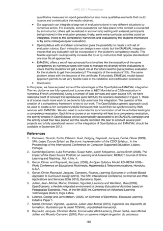 quantitative measures for report generation but also more qualitative elements that could
nuance and contextualize the results obtained.
 Our approach can integrate a large set of evaluations done in very different situations by
numerous actors. For example, some evaluations can take place in the context a course led
by an instructor; others will be realized in an internship setting with external participants
being involved in the evaluation process; ﬁnally, some extra-curricular activities could be
integrated, linked to the competency framework and evaluated by the students themselves
or by some colleagues (peer evaluation).
 OpenSyllabus with an Orbeon connection gives the possibility to create a rich set of
evaluation rubrics. Each instructor can design is own rubric but the EMAEVAL integration
insures that any evaluation will be incorporated in the student’s competency results. This
ﬂexible approach could possibly increase the by-in by instructors that oppose standardized
one size ﬁts all approaches.
 EMAEVAL offers a set of very advanced functionalities like the evaluation of the same
competency by numerous tutors with rules to manage the diversity of the evaluations to
insure that the students will get a result. Do all the tutors need to give a positive evaluation
for the students to get the competency? The majority of the evaluators? Etc. The same
problem arises with the issuance of the certiﬁcate. Fortunately, EMAEVAL model-based
approach permits to set very ﬂexible rules in the validation and certiﬁcation scenarios.
 Conclusion
In this paper, we have exposed some of the advantages of the OpenSyllabus-EMAEVAL integration.
The two platforms are fully operational (course sites at HEC Montréal and C2i2e evaluation in
numerous French universities). Using a number of Web services and open source API, we have
realized a proof of concept that reproduces quite faithfully the scenario described in Figure 1. There
is of course much more work to be done to fully automate this integration. The question of the
creation of a competency framework is key to our work. The OpenSyllabus generic approach could
be used to create a rich competency/skills framework that could then be synchronized by Web
services with EMAEVAL. We also need to automate the synchronization of all the activities leading to
a competency evaluation. Each time a course or an internship will lead to a competency evaluation,
the activity created in OpenSyllabus will be automatically associated to an EMAEVAL campaign and
the activity could then take placed and the results recorded. We plan to conduct several pilot
projects and a fully operational version of the integration of OpenSyllabus and EMAEVAL should be
available in September 2012.
References
1. Camarero, Ricardo, Fortin, Clément, Huet, Grégory, Raynauld, Jacques, Gerbé, Olivier (2009),
XML-based Course Syllabi: an Electronic Implementation of the CDIO Syllabus , In the
Proceedings of the International Conference on Computer Supported Education, Lisbon,
Portugal.
2. Cambridge,Darren, Luke Fernandez, Susan Kahn, Judith Kirkpatrick, Janice Smith (2008), The
Impact of the Open Source Portfolio on Learning and Assessment, MERLOT Journal of Online
Learning and Teaching , Vol. 4, No. 4.
3. Gerbé, Olivier. and Raynauld, Jacques. (2009), An Open Syllabus Model, ED-MEDIA 2009--
World Conference on Educational Multimedia, Hypermedia & Telecommunications, Honolulu,
U.S.A.
4. Gerbé, Olivier, Raynauld, Jacques, Camarero, Ricardo, Learning Outcomes in a Model-Based
Approach to Curriculum Design (2010), The Fifth International Conference on Internet and Web
Applications and Services (ICIW 2010), Barcelona, Spain.
5. Jullien, Jean-.Michel, Martel, Christian, Vignollet, Laurence and Wentland, Maia (2009),
OpenScenario: a ﬂexible integrated environment to develop Educational Activities based on
Pedagogical Scenarios, Proc. of the 9th IEEE Int. Conference on Advanced Learning
Technologies (ICALT), Riga, Latvia.
6. Lorenzo, George and John Ittelson, (2005), An Overview of Eportfolios, Educause Learning
Initiative Paper 1.
7. Martel, Christian, Vignollet, Laurence, Jullien Jean-Michel, (2010), Ingénierie des dispositifs de
formation : Illustration par le projet TICéVAL, unpublished manuscript.
8. Raynauld, Jacques, Christian Martel, Emmanuelle Villiot-Leclercq, Olivier Gerbé, Jean-Michel
Jullien and Ricardo Camarero (2010), Pour un système intégré de gestion du processus
ePIC 2011 Proceedings
166
 