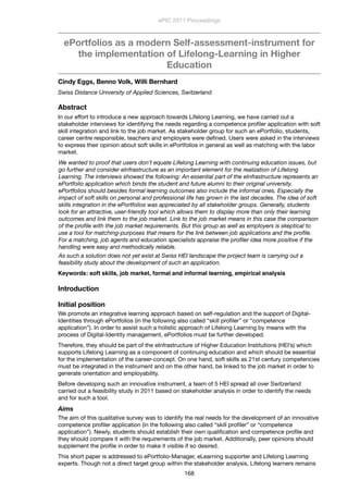 ePortfolios as a modern Self-assessment-instrument for
the implementation of Lifelong-Learning in Higher
Education
Cindy Eggs, Benno Volk, Willi Bernhard
Swiss Distance University of Applied Sciences, Switzerland
Abstract
In our effort to introduce a new approach towards Lifelong Learning, we have carried out a
stakeholder interviews for identifying the needs regarding a competence proﬁler application with soft
skill integration and link to the job market. As stakeholder group for such an ePortfolio, students,
career centre responsible, teachers and employers were deﬁned. Users were asked in the interviews
to express their opinion about soft skills in ePortfolios in general as well as matching with the labor
market.
We wanted to proof that users don’t equate Lifelong Learning with continuing education issues, but
go further and consider eInfrastructure as an important element for the realization of Lifelong
Learning. The interviews showed the following: An essential part of the eInfrastructure represents an
ePortfolio application which binds the student and future alumni to their original university.
ePortfolios should besides formal learning outcomes also include the informal ones. Especially the
impact of soft skills on personal and professional life has grown in the last decades. The idea of soft
skills integration in the ePortfolios was appreciated by all stakeholder groups. Generally, students
look for an attractive, user-friendly tool which allows them to display more than only their learning
outcomes and link them to the job market. Link to the job market means in this case the comparison
of the proﬁle with the job market requirements. But this group as well as employers is skeptical to
use a tool for matching-purposes that means for the link between job applications and the proﬁle.
For a matching, job agents and education specialists appraise the proﬁler idea more positive if the
handling were easy and methodically reliable.
As such a solution does not yet exist at Swiss HEI landscape the project team is carrying out a
feasibility study about the development of such an application.
Keywords: soft skills, job market, formal and informal learning, empirical analysis
Introduction
Initial position
We promote an integrative learning approach based on self-regulation and the support of Digital-
Identities through ePortfolios (in the following also called “skill proﬁler” or “competence
application”). In order to assist such a holistic approach of Lifelong Learning by means with the
process of Digital-Identity management, ePortfolios must be further developed.
Therefore, they should be part of the eInfrastructure of Higher Education Institutions (HEI’s) which
supports Lifelong Learning as a component of continuing education and which should be essential
for the implementation of the career-concept. On one hand, soft skills as 21st century competencies
must be integrated in the instrument and on the other hand, be linked to the job market in order to
generate orientation and employability.
Before developing such an innovative instrument, a team of 5 HEI spread all over Switzerland
carried out a feasibility study in 2011 based on stakeholder analysis in order to identify the needs
and for such a tool.
Aims
The aim of this qualitative survey was to identify the real needs for the development of an innovative
competence proﬁler application (in the following also called “skill proﬁler” or “competence
application”). Newly, students should establish their own qualiﬁcation and competence proﬁle and
they should compare it with the requirements of the job market. Additionally, peer opinions should
supplement the proﬁle in order to make it visible if so desired.
This short paper is addressed to ePortfolio-Manager, eLearning supporter and Lifelong Learning
experts. Though not a direct target group within the stakeholder analysis, Lifelong learners remains
ePIC 2011 Proceedings
168
 