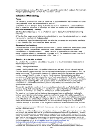 the central focus of ﬁndings. This short paper focuses on the stakeholder’s feedback that means on
their perception of a perfect selection of a competence subset.
Dataset and Methodology
Thesis
The framework of evaluation is based on a selection of hypotheses which are formulated according
the competence subset and later discussed in section 3:
1) ePortfolio must be designed during study time and must be transferred in a Career Portfolio in
order to control the acquisition of knowledge and formal and informal skills over the entire lifetime
(ePortfolio and Lifelong Learning)
2) Soft skills must be mapped into an ePortfolio in order to display formal and informal learning
outcomes
3) The ePortfolio supports orientation and employability only when the data can be linked in a simple
manner and be matched with the job market
4) The ePortfolio supports students/alumni in self-reﬂection processes and provides the possibility
to share their ePortfolio with peers (Peer linked market)
Sample and methodology
For the stakeholder analysis qualitative interviews with 13 persons from the job market side such as
(virtual) job centers, companies etc. were made. These data were completed by qualitative
interviews with six representatives of LLL-related services of Swiss HEI and universities (career
centre, continuing education, management, job market etc.).5 The data were upraised in the ﬁrst 3
months of 2011 and the analysis was made in May / June 2011.
Results: Stakeholder analysis
The selection of a competence subset based on users’ need should be selected in accordance to
the stakeholder’s feedback.
Lifelong Learning and ePortfolio
Lifelong Learning has become a catchphrase over the past few years on both the Swiss and the
European education landscape, now that people have realized that learning must extend “from the
cradle to the grave”.6 The concept is denoting all the learning activities that a person engages in
over the course of their life in order to improve their knowledge, their qualiﬁcations and their
competences. The concept has replaced the terms “continuous education” and “adult education”
and goes much further than these. The break with education for students once they have completed
their course is to be a thing of the past. Students remain in contact with their university and its e-
Environment in future and become lifelong learners who still have access to networks, data,
qualiﬁcations and tools.
This trend is stipulated in hypothesis 1: An important supportive tool is an ePortfolio which must be
designed during study time and should be transferred in a Career Portfolio in order to control the
acquisition of knowledge and formal and informal skills over the entire lifetime.7
The results of interviews show that teacher and professors should sensibilize their students for
Lifelong Learning instruments, because students are often not aware of the added-value of tools
such as ePortfolios. So, the approaches for an integration of ePortfolios often fail because the users
have difﬁculties to see a necessity in using such a tool. There is a lack concerning the pedagogical
criteria that make sense and should be taken into account while building up an own ePortfolio.
Therefore, trainings as motivation for the usage and cultivation of an ePortfolio should be provided.
ePIC 2011 Proceedings
169
5 The online questionnaire consisted of 23 multiple-choice and open-ended questions (Appendix 1) which were spread in two
languages (German and French).
6 The following excerpt from the EU also shows the importance of lifelong learning: “Lifelong learning has become one of the
most important tasks of HEIs in recent years. At the same time, National Reports demonstrate that there are just a handful of
countries where the issues of ﬂexible learning paths and the recognition of prior learning, especially informal and non-formal
learning, have become a matter of course. Issues in internal and external quality assessments could stimulate action, improve
quality locally but also help exchange experiences and share good practice nationally and internationally and just help fulﬁl
ESG guidelines for internal QA (Quality Assurance).” Source: Creativity and diversity: Challenges for quality assurance beyond
2010. EUA case studies 2010. p. 18. http://www.eua.be/Libraries/Publications_homepage_list/
Creativity_and_Diversity_Challenges_for_quality_assurance_beyond_2010.sﬂb.ashx.
7 In the European Qualiﬁcation Framework for Lifelong Learning (EQF-LLL), the EU subdivides the descriptors into
knowledge, skills and competences. We have selected the area of competences for implementing the tool in this project.
 