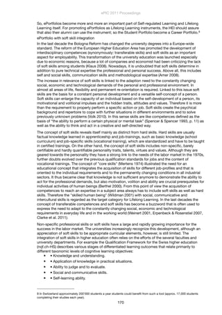 So, ePortfolios become more and more an important part of Self-regulated Learning and Lifelong
Learning itself. For promoting ePortfolios as Lifelong Learning instruments, the HEI should assure
that also their alumni can use the instrument; so the Student Portfolio become a Career Portfolio.8
ePortfolio with soft skill integration
In the last decade the Bologna Reform has changed the university degrees into a Europe-wide
standard. The reform of the European Higher Education Area has promoted the development of
interdisciplinary competences (synonymously: transferable skills) and soft skills as an important
aspect for employability. This transformation of the university education was launched especially
due to economic reasons, because a lot of companies and economist had been criticizing the lack
of soft skills among students (Klaus 2008). Nowadays, it is undoubted that soft skills determine in
addition to pure technical expertise the professional and personal success. Above all, this includes
self and social skills, communication skills and methodological expertise (Amer 2008).
The increase in relevance of soft skills is linked to the adaption need to the constantly changing
social, economic and technological demands of the personal and professional environment. In
almost all areas of life, ﬂexibility and permanent re-orientation is required. Linked to this issue soft
skills are the basis for a constant personal development and a versatile self-concept of a person.
Soft skills can enlarge the capacity of an individual based on the self-development of a person, its
motivational and volitional impulses and the hidden traits, attitudes and values. Therefore it is more
than the requirement to properly perform a speciﬁc action or job. Soft skills create the psychical
background and repertoire to cope with further situations in different environments and to solve
previously unknown problems (Volk 2010). In this sense skills are like competences deﬁned as the
basis of “the ability to perform a certain physical or mental task” (Spencer & Spencer 1993, p. 11) as
well as the ability to think and act in a creative and self-directed way.
The concept of soft skills reveals itself mainly as distinct from hard skills. Hard skills are usually
factual knowledge learned in apprenticeship and job-trainings, such as basic knowledge (school
curriculum) and job-speciﬁc skills (vocational training), which are standardized and have to be taught
in certiﬁed trainings. On the other hand, the concept of soft skills includes non-speciﬁc, barely
certiﬁable and hardly quantiﬁable personality traits, talents, virtues and values. Although they are
geared towards the personality they have a strong link to the needs of the labor market In the 1970s,
further doubts evolved over the previous qualiﬁcation standards for jobs and the content of
vocational trainings. The concept of "core skills" (Mertens 1974) illustrated the need for an
educational concept that integrates the acquisition of skills for different job-proﬁles and that is
oriented to the individual requirements and to the permanently changing conditions in all industrial
sectors. It thus became clear that knowledge is not sufﬁcient anymore to demonstrate the ability to
act for the professional demands, but also motivation, volition and ability are crucial prerequisites for
individual activities of human beings (Berthel 2000). From this point of view the acquisition of
competences to reach an expertise in a subject area always has to include soft skills as well as hard
skills. Therefore the "skilled human being" (Wildman 2001) with social, communicative and
intercultural skills is regarded as the target category for Lifelong Learning. In the last decades the
concept of transferable competences and soft skills has become a buzzword that is often used to
express the need to adapt to the constantly changing social, economic and technological
requirements in everyday life and in the working world (Weinert 2001, Erpenbeck & Rosenstiel 2007,
Clarke et al. 2011).
Non-speciﬁc professional skills or soft skills have a large and rapidly growing importance for the
success in the labor market. The universities increasingly recognize this development, although an
appreciation of soft skills to be appropriate curricular elements, however, is still limited. The
integration of soft skills in higher education often relies on the efforts of the several faculties and
university departments. For example the Qualiﬁcation Framework for the Swiss higher education
(nqf.ch-HS) describes various stages of differentiated learning outcomes that relate primarily to
different taxonomic levels of cognitive learning objectives:
 • Knowledge and understanding.
 • Application of knowledge in practical situations.
 • Ability to judge and to evaluate.
 • Social and communicative skills.
 • Self-learning ability.
ePIC 2011 Proceedings
170
8 In Switzerland approximately 200’000 students a year students could beneﬁt from such a tool (approx. 17,000 students
completing their studies each year).
 