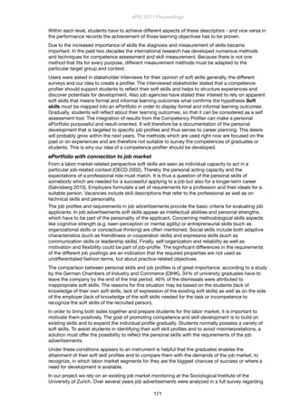 Within each level, students have to achieve different aspects of these descriptors - and vice versa in
the performance records the achievement of those learning objectives has to be proven.
Due to the increased importance of skills the diagnosis and measurement of skills became
important. In the past two decades the international research has developed numerous methods
and techniques for competence assessment and skill measurement. Because there is not one
method that ﬁts for every purpose, different measurement methods must be adapted to the
particular target group and context.
Users were asked in stakeholder interviews for their opinion of soft skills generally, the different
surveys and our idea to create a proﬁler. The interviewed stakeholder stated that a competence
proﬁler should support students to reﬂect their soft skills and helps to structure experiences and
discover potentials for development. Also job agencies have stated their interest to rely on apparent
soft skills that means formal and informal learning outcomes what conﬁrms the hypothesis Soft
skills must be mapped into an ePortfolio in order to display formal and informal learning outcomes.
Gradually, students will reﬂect about their learning outcomes, so that it can be considered as a self
assessment tool. The integration of results from the Competency Proﬁler can make a personal
ePortfolio purposeful and result-oriented. It will therefore be a documentation of the personal
development that is targeted to speciﬁc job proﬁles and thus serves to career planning. This desire
will probably grow within the next years. The methods which are used right now are focused on the
past or on experiences and are therefore not suitable to survey the competences of graduates or
students. This is why our idea of a competence proﬁler should be developed.
ePortfolio with connection to job market
From a labor market-related perspective soft skills are seen as individual capacity to act in a
particular job-related context (OECD 2002). Thereby the personal acting capacity and the
expectations of a professional role must match. It is thus a question of the personal skills of
somebody which are needed for a successful applying to a job but also for a longer-term career
(Salvisberg 2010). Employers formulate a set of requirements for a profession and their ideals for a
suitable person. Vacancies include skill descriptions that refer to the professional as well as on
technical skills and personality.
The job proﬁles and requirements in job advertisements provide the basic criteria for evaluating job
applicants. In job advertisements soft skills appear as intellectual abilities and personal strengths,
which have to be part of the personality of the applicant. Concerning methodological skills aspects
like cognitive strength (e.g. keen perception or mental agility) or entrepreneurial skills (such as
organizational skills or conceptual thinking) are often mentioned. Social skills include both adaptive
characteristics (such as friendliness or cooperation skills) and expressive skills (such as
communication skills or leadership skills). Finally, self-organization and reliability as well as
motivation and ﬂexibility could be part of job-proﬁle. The signiﬁcant differences in the requirements
of the different job postings are an indication that the required properties are not used as
undifferentiated fashion terms, but about practice-related objectives.
The comparison between personal skills and job proﬁles is of great importance: according to a study
by the German Chambers of Industry and Commerce (DIHK), 34% of university graduates have to
leave the company by the end of the trial period. 46% of the dismissals were attributed to
inappropriate soft skills. The reasons for this situation may be based on the students (lack of
knowledge of their own soft skills, lack of expression of the existing soft skills) as well as on the side
of the employer (lack of knowledge of the soft skills needed for the task or incompetence to
recognize the soft skills of the recruited person).
In order to bring both sides together and prepare students for the labor market, it is important to
motivate them positively. The goal of promoting competence and skill development is to build on
existing skills and to expand the individual proﬁle gradually. Students normally possess a variety of
soft skills. To assist students in identifying their soft skill proﬁles and to avoid misinterpretations, a
solution must offer the possibility to reﬂect the personal skills with the requirements of the job
advertisements.
Under these conditions appears to an instrument is helpful that the graduates enables the
attainment of their soft skill proﬁles and to compare them with the demands of the job market, to
recognize, in which labor market segments for they are the biggest chances of success or where a
need for development is available.
In our project we rely on an existing job market monitoring at the Sociological Institute of the
University of Zurich. Over several years job advertisements were analyzed in a full survey regarding
ePIC 2011 Proceedings
171
 