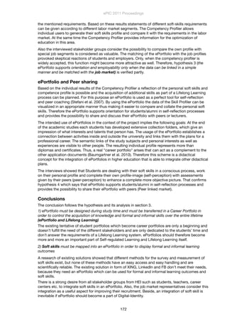 the mentioned requirements. Based on these results statements of different soft-skills requirements
can be given according to different labor market segments. The Competency Proﬁler allows
individual users to generate their soft skills proﬁle and compare it with the requirements in the labor
market. At the same time the Competency Proﬁler provides information for the optimization of
education in this area.
Also the interviewed stakeholder groups consider the possibility to compare the own proﬁle with
special job segments is considered as valuable. The matching of the ePortfolio with the job proﬁles
provoked skeptical reactions of students and employers. Only, when the competency proﬁler is
widely accepted, this function might become more attractive as well. Therefore, hypothesis 3 (the
ePortfolio supports orientation and employability only when the data can be linked in a simple
manner and be matched with the job market) is veriﬁed partly.
ePortfolio and Peer sharing
Based on the individual results of the Competency Proﬁler a reﬂection of the personal soft skills and
competence proﬁle is possible and the acquisition of additional skills as part of a Lifelong Learning
process can be planned. For this purpose an ePortfolio is used as a perfect tool for self-reﬂection
and peer coaching (Stefani et al. 2007). By using the ePortfolio the data of the Skill Proﬁler can be
visualized in an appropriate manner thus making it easier to compare and collate the personal soft
skills. Therefore the ePortfolio supports orientation for students/alumni in self-reﬂection processes
and provides the possibility to share and discuss their ePortfolio with peers or lecturers.
The intended use of ePortfolios in the context of the project implies the following goals: At the end
of the academic studies each students has developed extensive collection folders, which give an
impression of what interests and talents that person has. The usage of the ePortfolio establishes a
connection between activities inside and outside the university and links them with the plans for a
professional career. The semantic links of the study subjects and personal interests as well as
experiences are visible to other people. The resulting individual proﬁle represents more than
diplomas and certiﬁcates. Thus, a real "career portfolio" arises that can act as a complement to the
other application documents (Baumgartner et al. 2010). Therefore this scheme is a didactical
concept for the integration of ePortfolios in higher education that is able to integrate other didactical
plans.
The interviews showed that Students are dealing with their soft skills in a conscious process, work
on their personal proﬁle and complete their own proﬁle-image (self-perception) with assessments
given by their peers (peer-perception) to enhance a complete more objective picture. That conﬁrms
hypothesis 4 which says that ePortfolio supports students/alumni in self-reﬂection processes and
provides the possibility to share their ePortfolio with peers (Peer linked market).
Conclusions
The conclusion follows the hypothesis and its analysis in section 3.
1) ePortfolio must be designed during study time and must be transferred in a Career Portfolio in
order to control the acquisition of knowledge and formal and informal skills over the entire lifetime
(ePortfolio and Lifelong Learning)
The existing tentative of student portfolios which become career portfolios are only a beginning and
doesn’t fulﬁll the need of the different stakeholders and are only dedicated to the students’ time and
don’t answer the requirements of a Lifelong Learning system. ePortfolios should therefore become
more and more an important part of Self-regulated Learning and Lifelong Learning itself.
2) Soft skills must be mapped into an ePortfolio in order to display formal and informal learning
outcomes
A research of existing solutions showed that different methods for the survey and measurement of
soft skills exist, but none of these methods have an easy access and easy handling and are
scientiﬁcally reliable. The existing solution in form of XING, LinkedIn and FB don’t meet their needs,
because they need an ePortfolio which can be used for formal and informal learning outcomes and
soft skills.
There is a strong desire from all stakeholder groups from HEI such as students, teachers, career
centers etc. to integrate soft skills in an ePortfolio. Also, the job market representatives consider this
integration as a useful aspect for improving their recruitment. Beside, an integration of soft skill is
inevitable if ePortfolio should become a part of Digital-Identity.
ePIC 2011 Proceedings
172
 