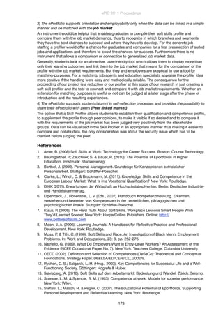 3) The ePortfolio supports orientation and employability only when the data can be linked in a simple
manner and be matched with the job market
An instrument would be helpful that enables graduates to compile their soft skills proﬁle and
compare them with the job market demands, thus to recognize in which branches and segments
they have the best chances to succeed and where they have to develop. For the concrete job
stafﬁng a proﬁler would offer a chance for graduates and companies for a ﬁrst preselection of suited
jobs and applications and therefore to boost the chances for success. Furthermore there is no
instrument that allows a comparison or connection to generalized job market data.
Generally, students look for an attractive, user-friendly tool which allows them to display more than
only their learning outcomes and link them to the job market that means for the comparison of the
proﬁle with the job market requirements. But they and employers are skeptical to use a tool for
matching-purposes. For a matching, job agents and education specialists appraise the proﬁler idea
more positive if the handling were easy and methodically reliable. The consequence for the
proceeding of our project is a reduction of our proﬁler at this stage of our research in just creating a
soft skill proﬁler and the tool to connect and compare it with job market requirements. Whether an
extension for matching purposes is useful or not can be judged at a later stage after the phase of
introduction and the resulting experiences.
4) The ePortfolio supports students/alumni in self-reﬂection processes and provides the possibility to
share their ePortfolio with peers (Peer linked market)
The option that a Skill Proﬁler allows students to establish their qualiﬁcation and competence proﬁle,
to supplement the proﬁle through peer opinions, to make it visible if so desired and to compare it
with the requirements of the job market has been judged very positively from the stakeholder
groups. Data can be visualized in the Skill Proﬁler in an appropriate manner thus making it easier to
compare and collate data. the only consideration was about the security issue which has to be
clariﬁed before judging the peer.
References
1. Amer, B. (2008).Soft Skills at Work: Technology for Career Success. Boston: Course Technology.
2. Baumgartner, P.; Zauchner, S. & Bauer, R. (2010). The Potential of Eportfolios in Higher
Education. Innsbruck: Studienverlag.
3. Berthel, J. (2000). Personal-Management. Grundzüge für Konzeptionen betrieblicher
Personalarbeit. Stuttgart: Schäffer-Poeschel.
4. Clarke, L.; Winch, C. & Brockmann, M. (2011). Knowledge, Skills and Competence in the
European Labour Market: What 's in a Vocational Qualiﬁcation? New York: Routledge.
5. DIHK (2011). Erwartungen der Wirtschaft an Hochschulabsolventen. Berlin: Deutscher Industrie-
und Handelskammertag.
6. Erpenbeck, J., Rosenstiel, L. v. (Eds., 2007). Handbuch Kompetenzmessung. Erkennen,
verstehen und bewerten von Kompetenzen in der betrieblichen, pädagogischen und
psychologischen Praxis. Stuttgart: Schäffer-Poeschel.
7. Klaus, P. (2008). The Hard Truth About Soft Skills. Workplace Lessons Smart People Wish
They'd Learned Sooner. New York: HarperCollins Publishers. Online: http://
www.bettersoftskills.com
8. Moon, J. A. (2006). Learning Journals. A Handbook for Reﬂective Practice and Professional
Development. New York: Routledge.
9. Moss, P. & Tilly, C. (1996). Soft Skills and Race: An Investigation of Black Men's Employment
Problems. In: Work and Occupations, 23: 3, pp. 252-276.
10. Natriello, G. (1989). What Do Employers Want in Entry-Level Workers? An Assessment of the
Evidence (NCEE Occasional Paper No. 7). New York: Teachers College, Columbia University.
11. OECD (2002). Deﬁnition and Selection of Competences (DeSeCo): Theoretical and Conceptual
Foundations. Strategy Paper. DEELSA/ED/CERI/CD, 2002/9.
12. Rychen, D. S.; Salganik, L. H. (Hrsg., 2003). Key Competencies for Successful Life and a Well-
Functioning Society. Göttingen: Hogrefe & Huber.
13. Salvisberg, A. (2010). Soft Skills auf dem Arbeitsmarkt: Bedeutung und Wandel. Zürich: Seismo.
14. Spencer, L. M. & Spencer, S. M. (1993). Competence at work. Models for superior performance.
New York: Wiley.
15. Stefani, L.; Mason, R. & Pegler, C. (2007). The Educational Potential of Eportfolios. Supporting
Personal Development and Reﬂective Learning. New York: Routledge.
ePIC 2011 Proceedings
173
 