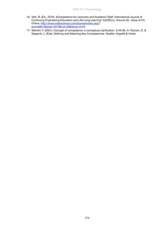 16. Volk, B. (Ed., 2010). eCompetence for Lecturers and Academic Staff. International Journal of
Continuing Engineering Education and Life-Long Learning“ (IJCEELL), Volume 20 - Issue 3/4/5.
Online: http://www.inderscience.com/browse/index.php?
journalID=6&year=2010&vol=20&issue=3/4/5
17. Weinert, F. (2001). Concept of competence: a conceptual clariﬁcation. S.45-66. In: Rychen, D. &
Salganik, L. (Eds). Deﬁning and Selecting Key Competencies. Seattle: Hogrefe & Huber.
	
ePIC 2011 Proceedings
174
 