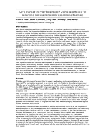 Let’s start at the very beginning? Using eportfolios for
recording and claiming prior experiential learning
Alison E Felce1, Shane Sutherland, Cathy Shaw University1, Jane Harvey1
1University of Wolverhampton, 2Pebble Learning Ltd
Introduction
ePortfolios are widely used to support learners and to structure their learning within and across
taught curricula. The University of Wolverhampton has used eportfolios since 2005 across its taught
curricula to provide scaffolded learning opportunities to help learners to develop their reﬂective
practice and other associated skills such as critical thinking. Research from a JISC funded project
has identiﬁed key pedagogic principles for designing an eportfolio –based pedagogy for work-based
learners in small to medium sized enterprises (Felce, 2010; Felce and Purnell, 2010, 2011). Other
research into the potential of eportfolio to support learning for work-based learners has shown that
they “can encourage the user to reﬂect on their own progression and support them in identifying
gaps between their experience, competence and associated qualiﬁcations” (Coolin and Harley,
2010:21).
In supporting this genre of learners we need to recognise the broad range of tacit knowledge that
arises from the learning that occurs in the workplace (Eraut, 2000; Evans, Kersh and Kontiainen,
2004 and Polyani, 1958). Within higher education we recognise, and award credits for, this
experiential learning through the learner presenting evidence “to show that learning has taken
place” (QAA, 2004:3) and can make use of technologies such as eportfolios to support learners in
transferring their tacit knowledge into accredited learning.
This paper discusses the rationale of the need for an eportfolio based tool to support learners in
seeking to accredit learning achieved through their experiences and presents the ﬁndings of a
project led by the University of Wolverhampton in conjunction with Pebble Learning Ltd to structure
the application process for learners to apply for their learning to be accredited. Evaluations of two
pilot groups of users are presented and the role of the eportfolio based tool as part of a learner
journey is explained. The initial prototype was funded by the Staffordshire, Shropshire, Stoke-on-
Trent, Telford and Wrekin Lifelong Learning Network (LLN).
Context
The idea behind the use of an eportfolio to support applications for the accreditation of prior
learning (APL) came about as a result of an internal audit into Academic School practices around
APL, the use of eportfolios within and across the University curricula and the emerging ﬁndings from
the JISC-funded ePPSME project (Developing an eportfolio based pedagogy for work-based
learners in SMEs, Felce, 2010; Felce and Purnell, 2010, 2011). These interlinked developments are
explained here.
APL is managed within the Academic Schools at the University and the audit of practice showed
minor anomalies between, and within Schools, albeit that the principles set down by the University
to meet the QAA requirements (QAA, 2004) were still being met. The current processes were costly
in terms of staff time: much of the dialogue and advice was on a one-to-one basis, there was high
potential for inconsistent advice to be given and there were different charging mechanisms in place
across, and within, the Schools.
The use of eportfolios has been embedded in learning and teaching practices at the University of
Wolverhampton. As a co-developer of the world renowned PebblePad the University has been using
eportfolios in its curricula since 2005. In 2008 the University published its ﬁrst Blended Learning
Strategy (BLS) as part of its Learning and Teaching Strategy. Within the BLS were six student
entitlements that fore-front the role of technology in supporting and enhancing the student
experience (UoW, 2008). Use of the University’s eportfolio, PebblePad, is key to the implementation
of the strategy and the fulﬁlment of the student entitlements. Unlike the University’s virtual learning
environment (VLE), the eportfolio is an integral part of the student’s journey through HE and beyond;
it grows with the learner. Students are supported in their personal and academic development from
pre-induction and through each year of study with the potential to take their eportfolio with them into
their career.
ePIC 2011 Proceedings
175
 