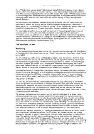 The ePPSME project was using eportfolios to create a scaffolded learning space for work-based
learners within which they could negotiate learning to meet their individual needs and to combine
small ‘bite-sized’ learning opportunities into larger HE awards. Work on the ePPSME project centred
on new learning but the research team recognised the potential of the eportfolio to support learners
in bringing in their prior and concurrent formal and informal learning as part of the negotiated
learning approach.
So, the University has embedded the use of eportfolios across the curricula, the eportfolio was
being used to support and scaffold learning for work-based learners and it had the potential to
enable learners to include reﬂection on learning ‘outside’ HE and the University needed to be more
consistent in its approaches to APL as well as reduce the costs associated with it.
The potential beneﬁts of moving to an on-line system, within the existing eportfolio environment
were recognised as having the potential to reduce staff costs, to provide more consistent
information, advice and guidance and to start to develop the applicants’ personal learning spaces
within the eportfolio. A small amount of funding was provided by the LLN to test the viability of this
approach. The funding was used to develop and pilot a prototype on-line APL process linked to a
personal learner space within PebblePad (Felce, 2011).
The eportfolio for APL
Partnership
The tool was developed through a partnership that involved University expertise in the Accreditation
of Prior Learning, in Work-based Learning and in Quality Assurance and the software house, Pebble
Learning Ltd.
The University prepared the design brief based on a process chart that identiﬁed the three-stage
process: initial learner enquiry, APL advisor feedback, full APL application. Working in conjunction
with Pebble Learning a prototype web-based on-line application was created. The ﬁrst prototype
was tested by a pilot group made up of University staff. Feedback from this group was used to
enhance the performance of the tool and a second prototype tested by a pilot group of work-based
learners who are students in the University’s School of Health and Wellbeing.
Learners often have both experiential and certiﬁcated learning that they can offer for accreditation.
Although the original plan was for an on-line tool that would support applications for accreditation of
prior experiential learning (APEL) we included the opportunity for learners to record certiﬁcated
learning also and thus support applications for accreditation of prior certiﬁcated learning (APCL).
An overview of the tool
The eP4APEL tool appears to the potential applicant as a web page with a range of information,
advice and guidance and on-line forms to complete in support of their application. However, the tool
is based within PebblePad and an applicant’s entry into the forms automatically populates their
personal eportfolio account. The information on the web page tells the applicant that they are
creating an account in PebblePad and that this is conﬁdential to them, unless they choose to share
it by submitting their application.
The applicant starts by creating an account (signing-up) and inputting personal details (name,
address, email address, phone numbers) and brief information about their current employment,
career aspirations, areas of study interest and qualiﬁcations gained. Data entered is automatically
stored in the applicant’s PebblePad account so that the form can be completed in more than one
visit to the website. The applicant can view their form before submitting it and make changes to it.
The form can be printed and used by the applicant for other purposes e.g. personal development
planning, internal appraisal. The applicant chooses when to ‘Submit’ the form to the APL advisor.
Once submitted the input is locked so that the advisor can respond to a ﬁxed set of details.
Submitted APL enquiries are posted to a PebblePad gateway (a type of on-line repository) to which
only University APL advisors have access. The APL advisor will view each enquiry and provide
constructive feedback to support the applicant in moving from the enquiry stage to the application
stage. The applicant may, for instance, need to add additional detail and provide supporting
evidence for the APL claim. Within the gateway the APL advisors can create a bank of standard
comments which they can add as feedback and then personalise to each applicant before releasing
the form back to the applicant. Once the feedback is released the applicant receives an email to say
they can edit their application. The applicant will make any required changes or additions and
ePIC 2011 Proceedings
176
 