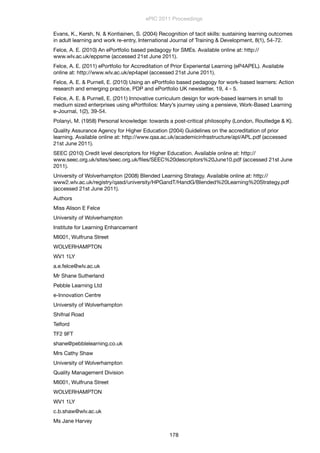 Evans, K., Kersh, N. & Kontiainen, S. (2004) Recognition of tacit skills: sustaining learning outcomes
in adult learning and work re-entry, International Journal of Training & Development, 8(1), 54-72.
Felce, A. E. (2010) An ePortfolio based pedagogy for SMEs. Available online at: http://
www.wlv.ac.uk/eppsme (accessed 21st June 2011).
Felce, A. E. (2011) ePortfolio for Accreditation of Prior Experiental Learning (eP4APEL). Available
online at: http://www.wlv.ac.uk/ep4apel (accessed 21st June 2011).
Felce, A. E. & Purnell, E. (2010) Using an ePortfolio based pedagogy for work-based learners: Action
research and emerging practice, PDP and ePortfolio UK newsletter, 19, 4 - 5.
Felce, A. E. & Purnell, E. (2011) Innovative curriculum design for work-based learners in small to
medium sized enterprises using ePortfolios: Mary’s journey using a pensieve, Work-Based Learning
e-Journal, 1(2), 39-54.
Polanyi, M. (1958) Personal knowledge: towards a post-critical philosophy (London, Routledge & K).
Quality Assurance Agency for Higher Education (2004) Guidelines on the accreditation of prior
learning. Available online at: http://www.qaa.ac.uk/academicinfrastructure/apl/APL.pdf (accessed
21st June 2011).
SEEC (2010) Credit level descriptors for Higher Education. Available online at: http://
www.seec.org.uk/sites/seec.org.uk/ﬁles/SEEC%20descriptors%20June10.pdf (accessed 21st June
2011).
University of Wolverhampton (2008) Blended Learning Strategy. Available online at: http://
www2.wlv.ac.uk/registry/qasd/university/HPGandT/HandG/Blended%20Learning%20Strategy.pdf
(accessed 21st June 2011).
Authors
Miss Alison E Felce
University of Wolverhampton
Institute for Learning Enhancement
MI001, Wulfruna Street
WOLVERHAMPTON
WV1 1LY
a.e.felce@wlv.ac.uk
Mr Shane Sutherland
Pebble Learning Ltd
e-Innovation Centre
University of Wolverhampton
Shifnal Road
Telford
TF2 9FT
shane@pebblelearning.co.uk
Mrs Cathy Shaw
University of Wolverhampton
Quality Management Division
MI001, Wulfruna Street
WOLVERHAMPTON
WV1 1LY
c.b.shaw@wlv.ac.uk
Ms Jane Harvey
ePIC 2011 Proceedings
178
 