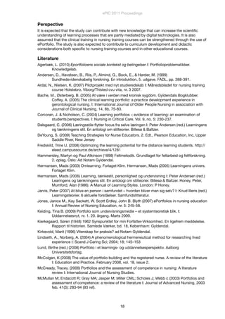 Perspective
It is expected that the study can contribute with new knowledge that can increase the scientiﬁc
understanding of learning processes that are partly mediated by digital technologies. It is also
assumed that the clinical training in nursing training courses can be strengthened through the use of
ePortfolio. The study is also expected to contribute to curriculum development and didactic
considerations both speciﬁc to nursing training courses and in other educational courses.
Literature
Agerbæk, L. (2010) Eportfolioens sociale kontekst og betingelser I: Portfolioproblematikker.
Knowledgelab.
Andersen, D., Havsteen, B., Riis, P., Almind, G., Bock, E., & Hørder, M. (1999)
Sundhedsvidenskabelig forskning. En introduktion, 5. udgave. FADL, pp. 388-391.
Ardal, N., Nielsen, K. (2007) Pilotprojekt med nyt studieredskab I: Månedsbladet for nursing training
course Holstebro, Viborg/Thisted cvu vita, nr. 3 2007.
Bache, M., Østerberg, B. (2005) At være i verden med kronisk sygdom. Gyldendals Bogklubber.
Coffey, A. (2005) The clinical learning portfolio: a practice development experience in
gerontological nursing. I: International Journal of Older People Nursing in association with
Journal of Clinical Nursing, 14, 8b, 75-83.
Corcoran, J. & Nicholson, C. (2004) Learning portfolios – evidence of learning: an examination of
students´perspectives. I: Nursing in Critical Care. Vol. 9, no. 5: 230-237.
Dalsgaard, C. (2006) Læringsstile ﬂytter focus fra selve læringen I: Peter Andersen (red.) Learningens
og tænkningens stil. En antologi om stilteorier. Billesø & Baltzer.
DeYoung, S. (2009) Teaching Strategies for Nurse Educators. 2. Edt., Pearson Education, Inc, Upper
Saddle River, New Jersey
Fredskild, Trine U. (2008) Optimizing the learning potential for the distance learning students. http://
eleed.campussource.de/archieve/4/1281
Hammersley, Martyn og Paul Atkinson (1998) Feltmetodik. Grundlaget for feltarbeid og feltforskning.
2. oplag. Oslo: Ad Notam Gyldendal.
Hermansen, Mads (2003) Omlearning. Forlaget Klim. Hermansen, Mads (2005) Learningens univers.
Forlaget Klim.
Hermansen, Mads (2006) Learning, tænkestil, personlighed og undervisning I: Peter Andersen (red.)
Learingens og tænkningens stil. En antologi om stilteorier. Billesø & Baltzer. Honey, Peter,
Mumford, Alan (1986). A Manual of Learning Styles. London: P Honey.
Jarvis, Peter (2007) At blive en person i samfundet – hvordan bliver man sig selv? I: Knud Illeris (red.)
Learningsteorier. 6 aktuelle forståelser. Samfundslitteratur.
Jones, Janice M., Kay Sackett, W. Scott Erdley, John B. Blyth (2007) ePortfolios in nursing education
I: Annual Review of Nursing Education, nr. 5: 245-58.
Keiding, Tina B. (2009) Portfolio som undervisningsmedie – et systemteoretisk blik. I:
Uddannelsesnyt, nr. 1. 20. årgang. Marts 2009.
Kierkegaard, Søren (1948) 1962 Synspunktet for min Forfatter-Virksomhed. En ligefrem meddelelse.
Rapport til historien. Samlede Værker, bd. 18, København: Gyldendal.
Kirkevold, Marit (1996) Vitenskap for praksis? ad Notam Gyldendal.
Lindseth, A., Norberg, A. (2004) A phenomenological hermeneutical method for researching lived
experience I: Scand J Caring Sci; 2004; 18; 145–153
Lund, Birthe (red.) (2008) Portfolio i et learnings- og uddannelsesperspektiv. Aalborg
Universitetsforlag.
McColgan, K (2008) The value of portfolio building and the registered nurse. A review of the literature
I: Education and Practice. February 2008, vol. 18, issue 2.
McCready, Tracey. (2006) Portfolios and the assessment of competence in nursing: A literature
review I: International Journal of Nursing Studies.
McMullan M; Endacott R; Gray MA; Jasper M; Miller CML; Scholes J; Webb c (2003) Portfolios and
assessment of competence: a review of the literature I: Journal of Advanced Nursing, 2003
feb. 41(3): 283-94 (93 ref).
ePIC 2011 Proceedings
18
 
