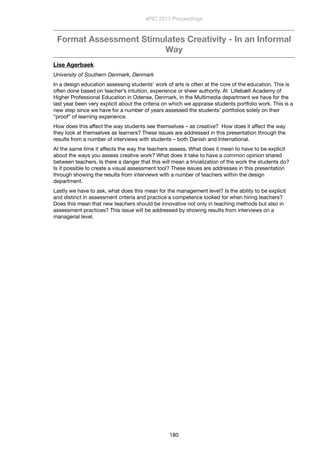 Format Assessment Stimulates Creativity - In an Informal
Way
Lise Agerbaek
University of Southern Denmark, Denmark
In a design education assessing students’ work of arts is often at the core of the education. This is
often done based on teacher’s intuition, experience or sheer authority. At  Lillebælt Academy of
Higher Professional Education in Odense, Denmark, in the Multimedia department we have for the
last year been very explicit about the criteria on which we appraise students portfolio work. This is a
new step since we have for a number of years assessed the students’ portfolios solely on their
“proof” of learning experience.
How does this affect the way students see themselves – as creative?  How does it affect the way
they look at themselves as learners? These issues are addressed in this presentation through the
results from a number of interviews with students – both Danish and International.
At the same time it affects the way the teachers assess. What does it mean to have to be explicit
about the ways you assess creative work? What does it take to have a common opinion shared
between teachers. Is there a danger that this will mean a trivialization of the work the students do?
Is it possible to create a visual assessment tool? These issues are addresses in this presentation
through showing the results from interviews with a number of teachers within the design
department.
Lastly we have to ask, what does this mean for the management level? Is the ability to be explicit
and distinct in assessment criteria and practice a competence looked for when hiring teachers?
Does this mean that new teachers should be innovative not only in teaching methods but also in
assessment practices? This issue will be addressed by showing results from interviews on a
managerial level.
ePIC 2011 Proceedings
180
 