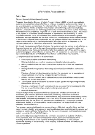 ePortfolio Assessment
Gail L. Ring
Clemson University, United States of America
This paper describes the Clemson ePortfolio Program initiated in 2006, where all undergraduate
students are required to create an ePortfolio as evidence of academic and experiential mastery of
our general education competencies. The rationale behind it is to build a mechanism through which
core competencies (Written and Oral Communication; Critical Thinking; Mathematical Literacy;
Scientiﬁc Literacy; Science and Technology and Society; Social Science; Cross-Cultural Awareness;
Arts and Humanities; and Ethical Judgment) can be both demonstrated and evaluated.  The purpose
of this paper is to examine the ePortfolio Program as implemented at our University as a multi-
purpose environment, one in which students learn about themselves as learners through self
assessment and peer feedback and the other in which our University learns about the effectiveness
of our instruction of these core competencies and our student’s ability to demonstrate them. In this
paper we examine changes in the quality of students’ ePortfolio artifacts as they relate to the
competencies as well as their written reﬂections on these relationships.
It is through the development of their ePortfolios that students begin the process of self-reﬂection as
they select appropriate work, and analyze these selections engaging in connection making and
synthesis as they bring their evidence together to tell their academic story. These activities require
students to engage in critical reﬂection of learning. This self-assessment or examination of learning
is powerful and contributes to the habits of mind that we wish to embed in our students.
Our program has several beneﬁts to its stakeholders:
 Encouraging students to reﬂect on their learning.
 Helping students to see how their course work relates to real world practice.
 Helping students to see the inter-connectedness of general education and upper-level
courses.
 Helping students recognize how their college experiences connect to their professional
goals.
 Providing a ﬂexible yet robust assessment system that provides a way to aggregate and
disaggregate data for university, college and departmental use.
 Offering a student-centered way to measure learning outcomes while encouraging deep
learning and student engagement.
 Allowing both faculty and students to evaluate student growth; making learning visible to
both students and faculty.
 Providing a mechanism through which students can showcase their knowledge and skills
that can be used for internships, employment or graduate school.
 ePortfolio Assessment
There are multiple forms of assessment that take place in the ePortfolio environment: self-
assessment, peer feedback (formative assessment), and faculty assessment (summative
assessment). As students add artifacts to their ePortfolios, they are reviewed and scored by trained
peer reviewers using a faculty-developed rubric. Each artifact is scored on a Likert- scale of 1 to 4,
with one indicating that the artifact did not meet the competency and 4 indicating it surpassed
expectations. As long as students work on their ePortfolios they can expect to see this peer
generated, formative feedback.
Peer reviewers are recruited based on a number of factors: GPA, their own ePortfolios, and their
major. Inter-rater reliability among students is achieved through extensive training on the scoring and
feedback of practice artifacts. We have found that the peer review system contributes to increased
student ownership of the ePortfolio Program.
Each summer 22 professors participate in the summative assessment of students’ ePortfolios.
These professors, from various disciplines across campus, spend one week each summer
evaluating student artifacts for the cognitive abilities present pertaining to conducting an
experiment, reporting on and evaluating a text, analyzing art and humanities, and reﬂecting on
cultural experiences.
ePIC 2011 Proceedings
181
 