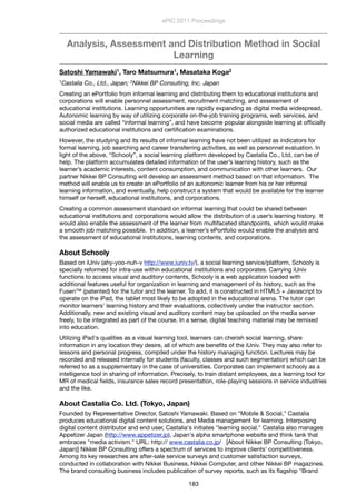 Analysis, Assessment and Distribution Method in Social
Learning
Satoshi Yamawaki1, Taro Matsumura1, Masataka Koga2
1Castalia Co., Ltd., Japan; 2Nikkei BP Consulting, Inc. Japan
Creating an ePortfolio from informal learning and distributing them to educational institutions and
corporations will enable personnel assessment, recruitment matching, and assessment of
educational institutions. Learning opportunities are rapidly expanding as digital media widespread. 
Autonomic learning by way of utilizing corporate on-the-job training programs, web services, and
social media are called “informal learning”, and have become popular alongside learning at ofﬁcially
authorized educational institutions and certiﬁcation examinations.
However, the studying and its results of informal learning have not been utilized as indicators for
formal learning, job searching and career transferring activities, as well as personnel evaluation. In
light of the above, “Schooly”, a social learning platform developed by Castalia Co., Ltd, can be of
help. The platform accumulates detailed information of the user’s learning history, such as the
learner’s academic interests, content consumption, and communication with other learners.  Our
partner Nikkei BP Consulting will develop an assessment method based on that information.  The
method will enable us to create an ePortfolio of an autonomic learner from his or her informal
learning information, and eventually, help construct a system that would be available for the learner
himself or herself, educational institutions, and corporations.
Creating a common assessment standard on informal learning that could be shared between
educational institutions and corporations would allow the distribution of a user’s learning history.  It
would also enable the assessment of the learner from multifaceted standpoints, which would make
a smooth job matching possible.  In addition, a learner’s ePortfolio would enable the analysis and
the assessment of educational institutions, learning contents, and corporations.
About Schooly
Based on iUniv (ahy-yoo-nuh-v http://www.iuniv.tv/), a social learning service/platform, Schooly is
specially reformed for intra-use within educational institutions and corporates. Carrying iUniv
functions to access visual and auditory contents, Schooly is a web application loaded with
additional features useful for organization in learning and management of its history, such as the
Fusen™ (patented) for the tutor and the learner. To add, it is constructed in HTML5 + Javascript to
operate on the iPad, the tablet most likely to be adopted in the educational arena. The tutor can
monitor learners' learning history and their evaluations, collectively under the instructor section.
Additionally, new and existing visual and auditory content may be uploaded on the media server
freely, to be integrated as part of the course. In a sense, digital teaching material may be remixed
into education.
Utilizing iPad's qualities as a visual learning tool, learners can cherish social learning, share
information in any location they desire, all of which are beneﬁts of the iUniv. They may also refer to
lessons and personal progress, compiled under the history managing function. Lectures may be
recorded and released internally for students (faculty, classes and such segmentation) which can be
referred to as a supplementary in the case of universities. Corporates can implement schooly as a
intelligence tool in sharing of information. Precisely, to train distant employees, as a learning tool for
MR of medical ﬁelds, insurance sales record presentation, role-playing sessions in service industries
and the like.
About Castalia Co. Ltd. (Tokyo, Japan)
Founded by Representative Director, Satoshi Yamawaki. Based on "Mobile & Social," Castalia
produces educational digital content solutions, and Media management for learning. Interposing
digital content distributor and end user, Castalia's initiates "learning social." Castalia also manages
Appetizer Japan (http://www.appetizer.jp), Japan's alpha smartphone website and think tank that
embraces "media activism." URL: http:// www.castalia.co.jp/   [About Nikkei BP Consulting (Tokyo,
Japan)] Nikkei BP Consulting offers a spectrum of services to improve clients' competitiveness.
Among its key researches are after-sale service surveys and customer satisfaction surveys,
conducted in collaboration with Nikkei Business, Nikkei Computer, and other Nikkei BP magazines.
The brand consulting business includes publication of survey reports, such as its ﬂagship "Brand
ePIC 2011 Proceedings
183
 