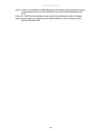 Evans, K., Kersh, N. & Kontiainen, S. (2004) Recognition of tacit skills: sustaining learning outcomes
in adult learning and work re-entry, International Journal of Training & Development, 8(1),
54-72.
Polanyi, M. (1958) Personal knowledge: towards a post-critical philosophy (London, Routledge)
Quality Assurance Agency for Higher Education (2004) Guidelines on the accreditation of prior
learning (Gloucester, QAA)
ePIC 2011 Proceedings
187
 