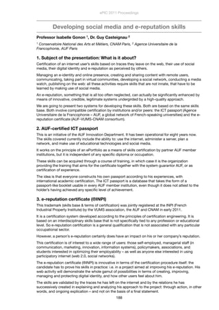 Developing social media and e-reputation skills
Professor Isabelle Gonon 1, Dr. Guy Casteignau 2
1 Conservatoire National des Arts et Métiers, CNAM Paris, 2 Agence Universitaire de la
Francophonie, AUF Paris
1. Subject of the presentation: What is it about?
Certiﬁcation of an internet user’s skills based on traces they leave on the web, their use of social
media, their digital identity and e-reputation as perceived by others.
Managing an e-identity and online presence, creating and sharing content with remote users,
communicating, taking part in virtual communities, developing a social network, conducting a media
watch, publishing on the web: all these activities require skills that are not innate, that have to be
learned by making use of social media.
An e-reputation, something that is all too often neglected, can actually be signiﬁcantly enhanced by
means of innovative, credible, legitimate systems undergirded by a high-quality approach.
We are going to present two systems for developing these skills. Both are based on the same skills
base. Both involve compatible certiﬁcation by institutions and/or peers: the ICT passport (Agence
Universitaire de la Francophonie – AUF, a global network of French-speaking universities) and the e-
reputation certiﬁcate (AUF-VUMS-CNAM consortium).
2. AUF-certiﬁed ICT passport
This is an initiative of the AUF Innovation Department. It has been operational for eight years now.
The skills covered currently include the ability to: use the internet, administer a server, plan a
network, and make use of educational technologies and social media.
It works on the principle of an ePortfolio as a means of skills certiﬁcation by partner AUF member
institutions, but it is independent of any speciﬁc diploma or occupation.
These skills can be acquired through a course of training, in which case it is the organization
providing the training that aims for the certiﬁcate together with the system guarantor AUF, or as
certiﬁcation of experience.
The idea is that everyone constructs his own passport according to his experiences, with
international academic certiﬁcation. The ICT passport is a database that takes the form of a
passport-like booklet usable in every AUF member institution, even though it does not attest to the
holder’s having achieved any speciﬁc level of achievement.
3. e-reputation certiﬁcate (®INPI)
This trademark (skills base & terms of certiﬁcation) was jointly registered at the INPI (French
Industrial Property Institute) by the VUMS association, the AUF and CNAM in early 2011.
It is a certiﬁcation system developed according to the principles of certiﬁcation engineering. It is
based on an interdisciplinary skills base that is not speciﬁcally tied to any profession or educational
level. So e-reputation certiﬁcation is a general qualiﬁcation that is not associated with any particular
occupational sector.
However, a person’s e-reputation certainly does have an impact on his or her company’s reputation.
This certiﬁcation is of interest to a wide range of users: those self-employed, managerial staff (in
communication, marketing, innovation, information systems), policymakers, associations, and
students interested in optimizing their employability – as well as anyone else interested in using
participatory internet (web 2.0, social networks).
The e-reputation certiﬁcate (®INPI) is innovative in terms of the certiﬁcation procedure itself: the
candidate has to prove his skills in practice: i.e. in a project aimed at improving his e-reputation. His
web activity will demonstrate the whole gamut of possibilities in terms of creating, improving,
managing and protecting digital identity, and how other users feel about him.
The skills are validated by the traces he has left on the internet and by the relations he has
successively created in explaining and analyzing his approach to the project: through action, in other
words, and ongoing explication – and not on the basis of a ﬁnal statement.
ePIC 2011 Proceedings
188
 